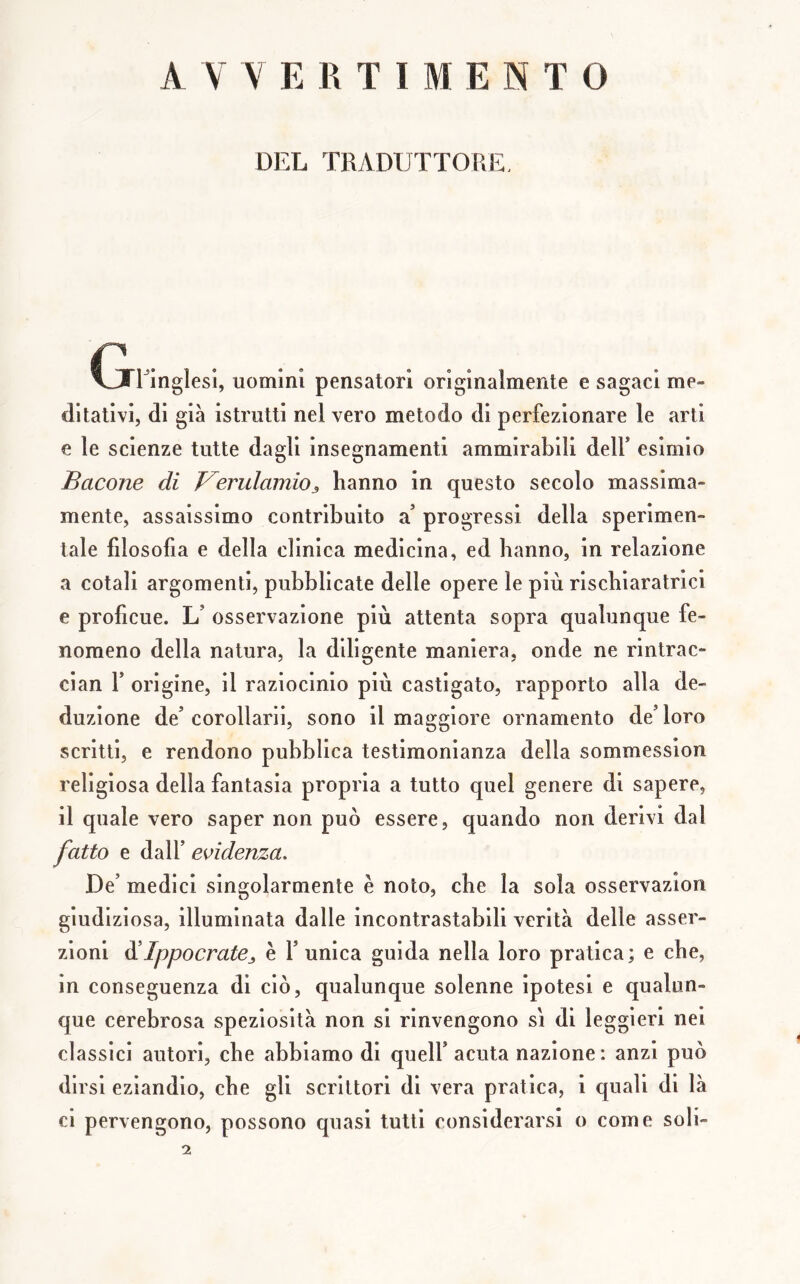 AVVERTIMENTO DEL TRADUTTORE, (jringlesì, uomini pensatori originalmente e sagaci me» dilativi, di già istrutti nel vero metodo di perfezionare le arti e le scienze tutte dagli insegnamenti ammirabili delf esimio Bacone di Kerulamio^ hanno in questo secolo massima- mente, assaissimo contribuito a progressi della sperimen- tale filosofia e della clinica medicina, ed hanno, in relazione a cotali argomenti, pubblicate delle opere le più rischiaratrici e profìcue. L’ osservazione più attenta sopra qualunque fe- nomeno della natura, la diligente maniera, onde ne rintrac- cian r origine, il raziocinio più castigato, rapporto alla de- duzione de’ corollarii, sono il maggiore ornamento de’ loro scritti, e rendono pubblica testimonianza della sommession religiosa della fantasia propria a tutto quel genere di sapere, il quale vero saper non può essere, quando non derivi dal fatto e dall’ evidenza. De’ medici singolarmente è noto, che la sola osservazion giudiziosa, illuminata dalle incontrastabili verità delle asser- zioni ^Ippocrate^ è l’unica guida nella loro pratica; e che, in conseguenza di ciò, qualunque solenne ipotesi e qualun- que cerebrosa speziosità non si rinvengono sì di leggieri nei classici autori, che abbiamo di quell’acuta nazione: anzi può dirsi eziandio, che gli scrittori di vera pratica, i quali di là ci pervengono, possono quasi tutti considerarsi o come soli- 2