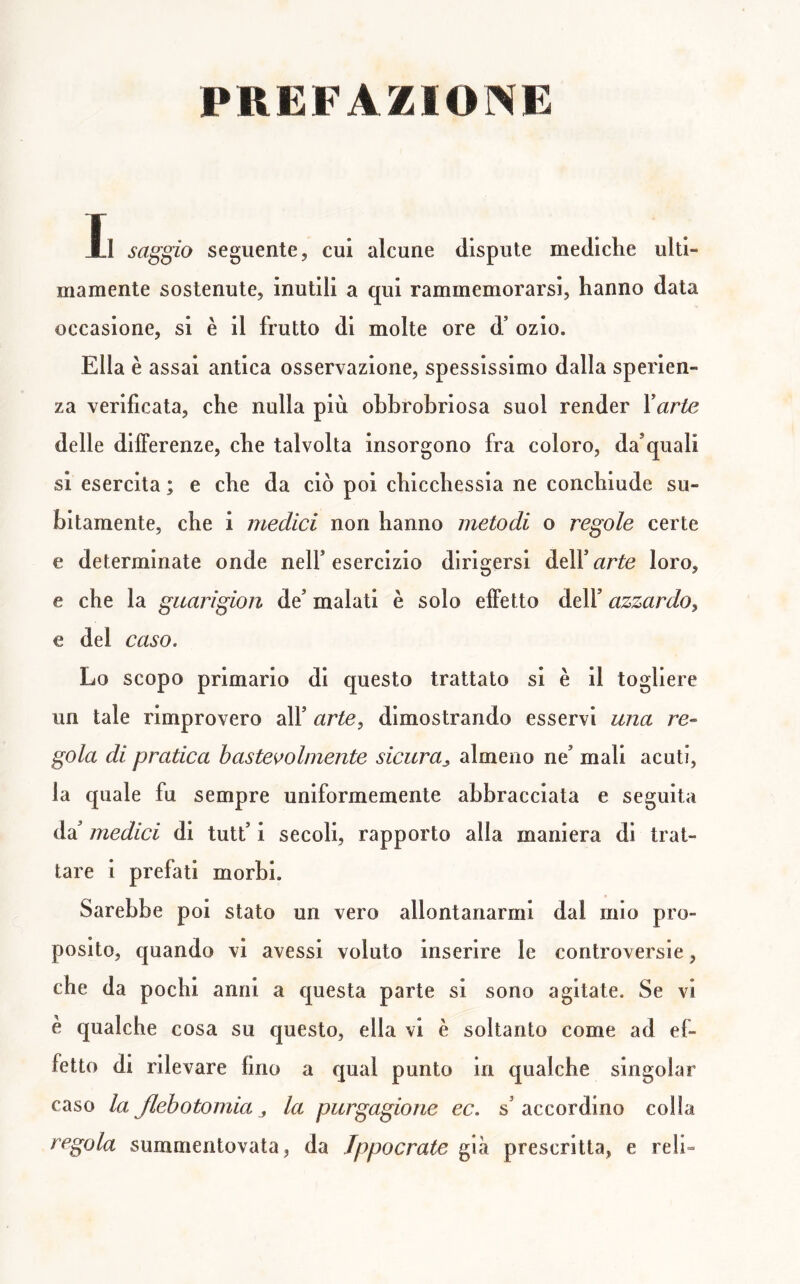 PREFAZIONE Il saggio seguente, cui alcune dispute mediclie ulti- mamente sostenute, inutili a qui rammemorarsi, hanno data occasione, si è il frutto di molte ore d’ ozio. Ella è assai antica osservazione, spessissimo dalla sperien- za verificata, che nulla più obbrobriosa suol render Yurte delle differenze, che talvolta insorgono fra coloro, da’quali si esercita ; e che da ciò poi chicchessia ne conchiude su- bitamente, che i medici non hanno metodi o regole certe e determinate onde nell* esercizio dirigersi dell’ arte loro, e che la guari gioii de’ malati è solo effetto dell’ azzardo^ e del caso. Lo scopo primario di questo trattato si è il togliere un tale rimprovero all’ arte, dimostrando esservi una re- gola di pratica baste^olmente sicura^ almeno ne’ mali acuti, la quale fu sempre uniformemente abbracciata e seguita medici di tutt’i secoli, rapporto alla maniera di trat- tare i prefati morbi. Sarebbe poi stato un vero allontanarmi dal mio pro- posito, quando vi avessi voluto inserire le controversie, che da pochi anni a questa parte si sono agitate. Se vi è qualche cosa su questo, ella vi è soltanto come ad ef- fetto di rilevare fino a qual punto in qualche singoiar caso la Jlehotomia „ la purgagione ec. s accordino colla regola summentovata, da Jppocrate già prescritta, e refi-