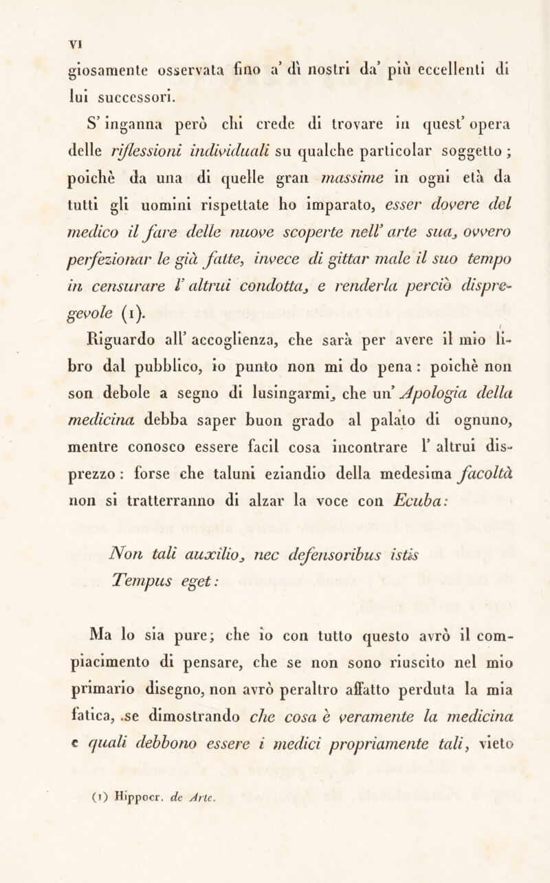 gìosamente osservata fiao a* di nostri da’ put eccellenti di lui successori. S’inganna però dii crede di trovare in quest’ opera delle riflessioni individuali su qualche particular soggetto ; poiché da una di quelle gran massime in ogni età da tutti gli uomini rispettate ho imparato, esser dovere del medico il fare delle nuove scoperte nelV arte sua^ ovvero perfezionar le già fatte, invece di gittar male il suo tempo in censurare r altrui condottUj e renderla perciò dispre- gevole (i). / Riguardo all’ accoglienza, che sarà per avere il mio li- bro dal pubblico, io punto non mi do pena : poiché non son debole a segno di lusingarmi^ che un’ jépologia della medicina debba saper buon grado al palato di ognuno, mentre conosco essere facil cosa incontrare 1’ altrui dis- prezzo : forse che taluni eziandio della medesima facoltà non si tratterranno di alzar la voce con Ecitba: Non tali auxilioj, nec dfensoribus istis Tempus egei: Ma lo sia pure; che io con tutto questo avrò il com- piacimento di pensare, che se non sono riuscito nel mio primario disegno, non avrò peraltro aifatto perduta la mia fatica, .se dimostrando che cosa è veramente la medicina c quali debbono essere i medici propriamente tali, vieto (i) Hippocr. de Arte.