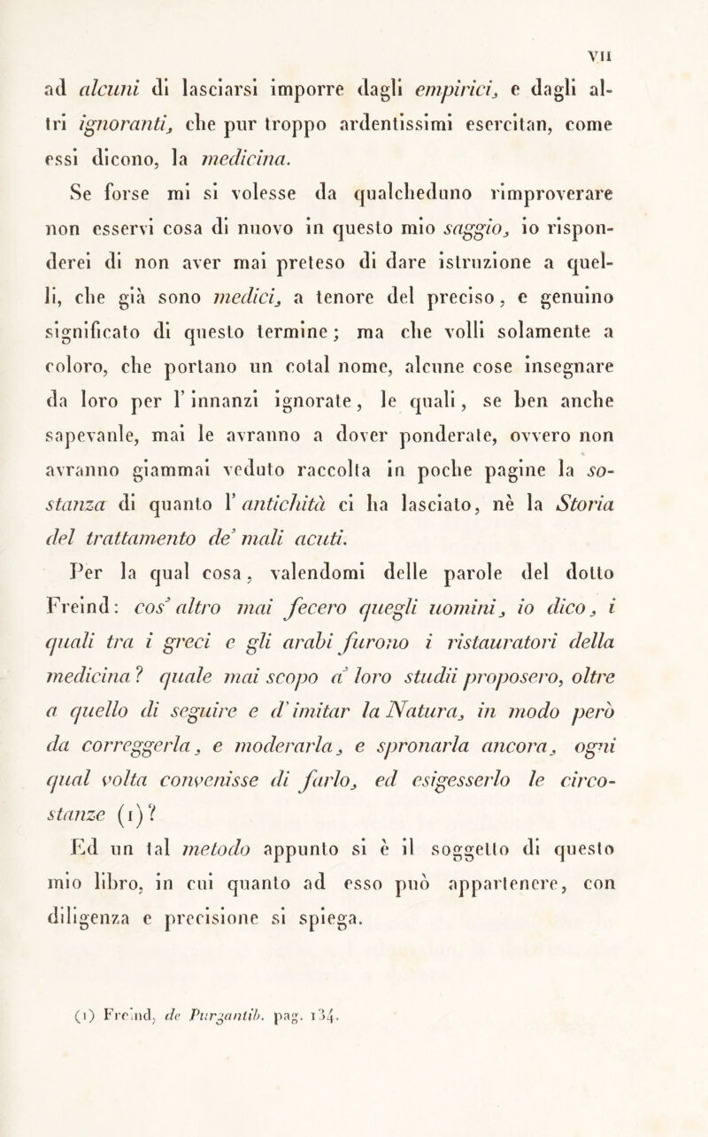 ad alcuni di lasciarsi imporre dagli empìrici^ e dagli al- tri ignorantij die pur troppo ardentissimi escrcitan, come essi dicono, la inecUcìna. Se forse mi si volesse da qualcheduno rimproverare non esservi cosa di nuovo in questo mio saggio^ io rispon- derei di non aver mai preteso di dare istruzione a quel- li, che già sono medici^ a tenore del preciso, e genuino significato di questo termine; ma che volli solamente a coloro, che portano un cotal nome, alcune cose insegnare da loro per f innanzi ignorate, le quali, se ben anche sapevanle, mai le avranno a dover ponderale, ovvero non avranno giammai veduto raccolta in poche pagine la so- stanza di quanto X antichità ci ha lasciato, nè la Storia del trattamento de' mali acuti. Per la qual cosa, valendomi delle parole del dotto Freind: cos' altro mai fecero quegli uominiio dico ^ i quali tra i greci e gli arabi furono i ristauratori della medicina ? quale mai scopo a' loro studii proposero^ oltre a quello di seguire e ddmitar la Natura^, in modo però da correggerla ^ e moderarla j, e spronarla ancora^ ogni qual oolta convenisse di farlo^ ed esigesserlo le circo- stanze (i)? Ed un tal metodo appunto si è il soggetto di questo mio libro, in cui quanto ad esso può appartenere, con diligenza e precisione si spiega. (i) Frr.ncl, de Purgantìb. pag. i'i4-