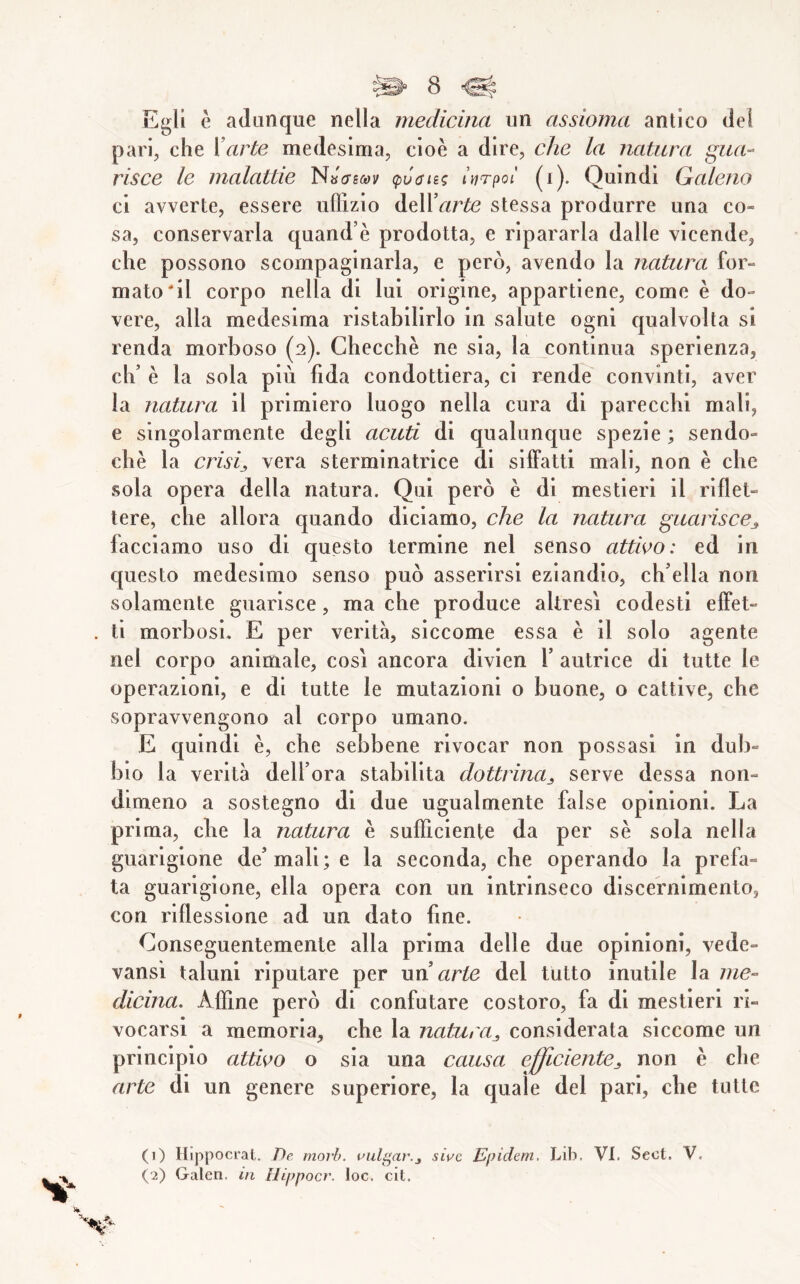 Egli è adanque nella medicina un assioma antico del pari, che {’arte medesima, cioè a dire, che la natura gua- risce le malattie (pv6it.<; ìnrpoi (i). Quindi Galeno ci avverte, essere uflìzio àtW’arte stessa produrre una co- sa, conservarla quand’è prodotta, e ripararla dalle vicende, che possono scompaginarla, e però, avendo la natura for- matoci! corpo nella di lui origine, appartiene, come è do- vere, alla medesima ristabilirlo in salute ogni qualvolta si renda morboso (2). Checcbè ne sia, la continua sperienza, eh’ è la sola più fida condottiera, ci rende convinti, aver la natura il primiero luogo nella cura di parecchi mali, e singolarmente degli acuti di qualunque spezie ; sendo- chè la crisis vera sterminatrice di siffatti mali, non è che sola opera della natura. Qui però è di mestieri il riflet- tere, che allora quando diciamo, che la natura guariscej, facciamo uso di questo termine nel senso attioo: ed in questo medesimo senso può asserirsi eziandio, ch’ella non solamente guarisce, ma che produce altresì codesti effet- ti morbosi. E per verità, siccome essa è il solo agente nel corpo animale, così ancora divien 1’ autrice di tutte le operazioni, e di tutte le mutazioni o buone, o cattive, che sopravvengono al corpo umano. E quindi è, che sebbene rivocar non possasi in dub- bio la verità dell’ora stabilita dottrina^ serve dessa non- dimeno a sostegno di due ugualmente false opinioni. La prima, die la natura è sufficiente da per sè sola nella guarigione de’mali; e la seconda, che operando la prefa- ta guarigione, ella opera con un intrinseco discernimento, con riflessione ad un dato fine. Conseguentemente alla prima delle due opinioni, vede- vansi taluni riputare per un arte del tutto inutile la me- dicina, Affine però di confutare costoro, fa di mestieri in- vocarsi a memoria, che la natura^, considerata siccome un principio attico o sia una causa efJicientCji non è che arte di un genere superiore, la quale del pari, che tutte (1) Hippocral. T)e. morh. t^iilgar.j siuc Epidern, Lib, VI. Sect. V.