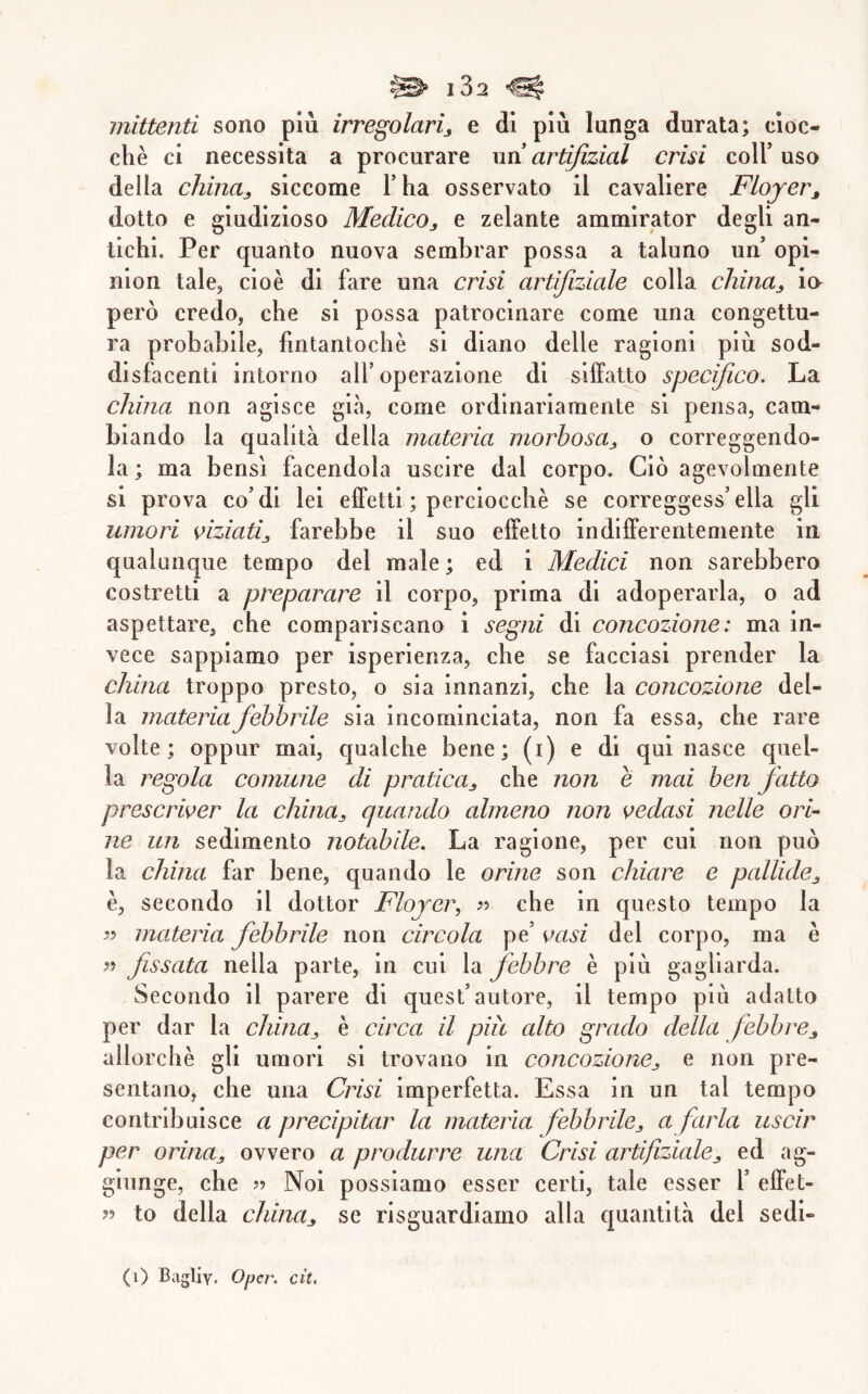 mittenti sono più irregolarij e di più lunga durata; cioc- ché ci necessita a procurare un artiftzial crisi coll’ uso della chinaj, siccome l’ha osservato il cavaliere Floyer^ dotto e giudizioso Medico, e zelante ammirator degli an- tichi. Per quanto nuova sembrar possa a taluno un’ opi- nion tale, cioè di fare una crisi artijiziale colla china, ia però credo, che si possa patrocinare come una congettu- ra probabile, fintantoché si diano delle ragioni più sod- disfacenti intorno all’operazione di siffatto specifico. La china non agisce già, come ordinariamente si pensa, cam- biando la qualità della materia morbosa, o correggendo- la ; ma bensì facendola uscire dal corpo. Ciò agevolmente si prova co’di lei effetti ; perciocché se correggess’ella gli umori viziati, farebbe il suo effetto indifferentemente in qualunque tempo del male ; ed i Medici non sarebbero costretti a preparare il corpo, prima di adoperarla, o ad aspettare, che compariscano i segni di concezione : ma in- vece sappiamo per isperienza, che se facciasi prender la china troppo presto, o sia innanzi, che la concezione del- la materia febbrile sia incominciata, non fa essa, che rare volte; oppur mai, qualche bene; (i) e di qui nasce quel- la regola comune di pratica, che non e mai ben fatto prescriver la china, quando almeno non vedasi nelle ori- ne un sedimento notabile. La ragione, per cui non può la china far bene, quando le orine son chiare e pallide, è, secondo il dottor Flojer, che in questo tempo la materia febbrile non circola pe’ vasi del corpo, ma è fissata nella parte, in cui la febbre è più gagliarda. Secondo il parere di quest’autore, il tempo più adatto per dar la china, è circa il più alto grado della febbre, allorché gli umori si trovano in concozione, e non pre- sentano, che una Crisi imperfetta. Essa in un tal tempo contribuisce a precipitar la materia febbrile, a farla uscir per orina, ovvero a produrre una Crisi artifiziale, ed ag- giunge, che 59 Noi possiamo esser certi, tale esser Y effet- 55 to della china, se risguardiamo alla c|uantltà del sedi-