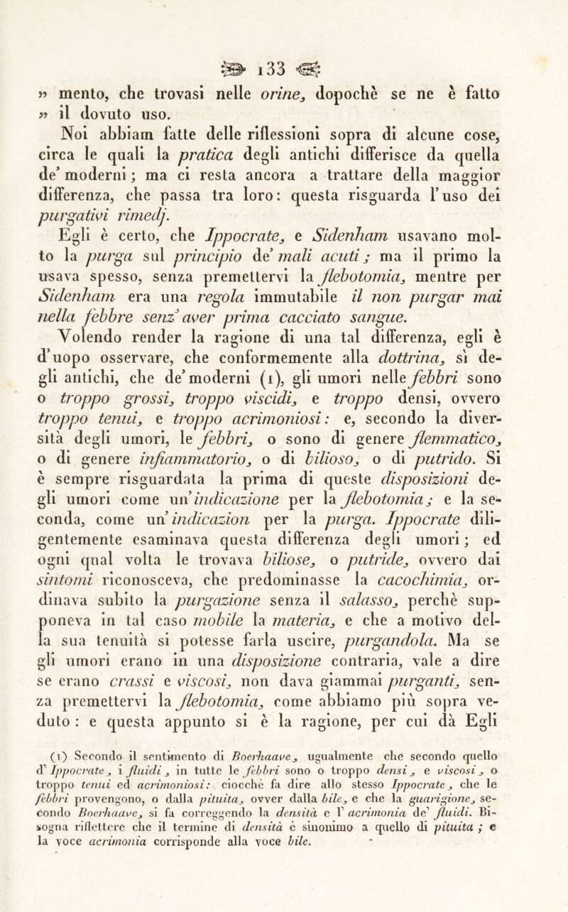 fi il dovuto uso. Noi abbiam fatte delle riflessioni sopra di alcune cose, circa le quali la pratica degli antichi dilFerisce da quella de' moderni ; ma ci resta ancora a trattare della maggior differenza, che passa tra loro: questa risguarda fuso dei purgatwi rimedj. Egli è certo, che Ippocrate^ e Siclenham usavano mol- to la purga sul principio Ammali acuti; ma il primo la usava spesso, senza premettervi la Jlehotomia^ mentre per Siclenham era una regola immutabile il non purgar mai nella febbre senz aoer prima cacciato sangue. Volendo render la ragione di una tal differenza, egli è d'uopo osservare, che conformemente alla dottrina^ sj de- gli antichi, che de'moderni (i), gli umori nelle febbri sono o troppo grossi^ troppo oiscidi^ e troppo densi, ovvero troppo tenuij e troppo acrimoniosi: e, secondo la diver- sità degli umori, le febbrij o sono di genere flemmatico,, o di genere inflammatorio^ o di bilioso,, o di putrido. Si è sempre risguardala la prima di queste disposizioni de- gli umori come wd indicazione per la flebotomia ; e la se- conda, come un indicazion per la purga. Ippocrate dili- gentemente esaminava questa differenza degli umori ; ed ogni qual volta le trovava biliose^ o putridej ovvero dai sintomi riconosceva, che predominasse la cacochimicij or- dinava subito la purgazione senza il scdassOj perchè sup- poneva in tal caso mobile la materia^ e che a motivo del- la sua tenuità si potesse farla uscire, purgandola. Ma se gli umori erano in una disposizione contraria, vale a dire se erano crassi e oiscosi^ non dava giammai purganti^ sen- za premettervi la flebotomia^ come abbiamo più sopra ve- duto : e questa appunto si è la ragione, per cui dà Egli (i) Secondo il sentimento di Boerhaauej ugualmente che secondo quello di' Ippocratej i fluidi,, in tutte \e febbri sono o troppo densi^ e uiscosi . o troppo tenui ed acrimoniosi: ciocché fa dire allo stesso Ippocrate j che le febbri provengono, o dalla pituita^ ovver dalla bile^ e che la guarigione, se- condo BoerhaaoCj si fa correggendo la densità e V acrimonia de’ fluidi. Bi- sogna riflettere che il termine di densità è sinonimo a quello di pituita ,* e la voce acritnonia corrisponde alla voce bile.