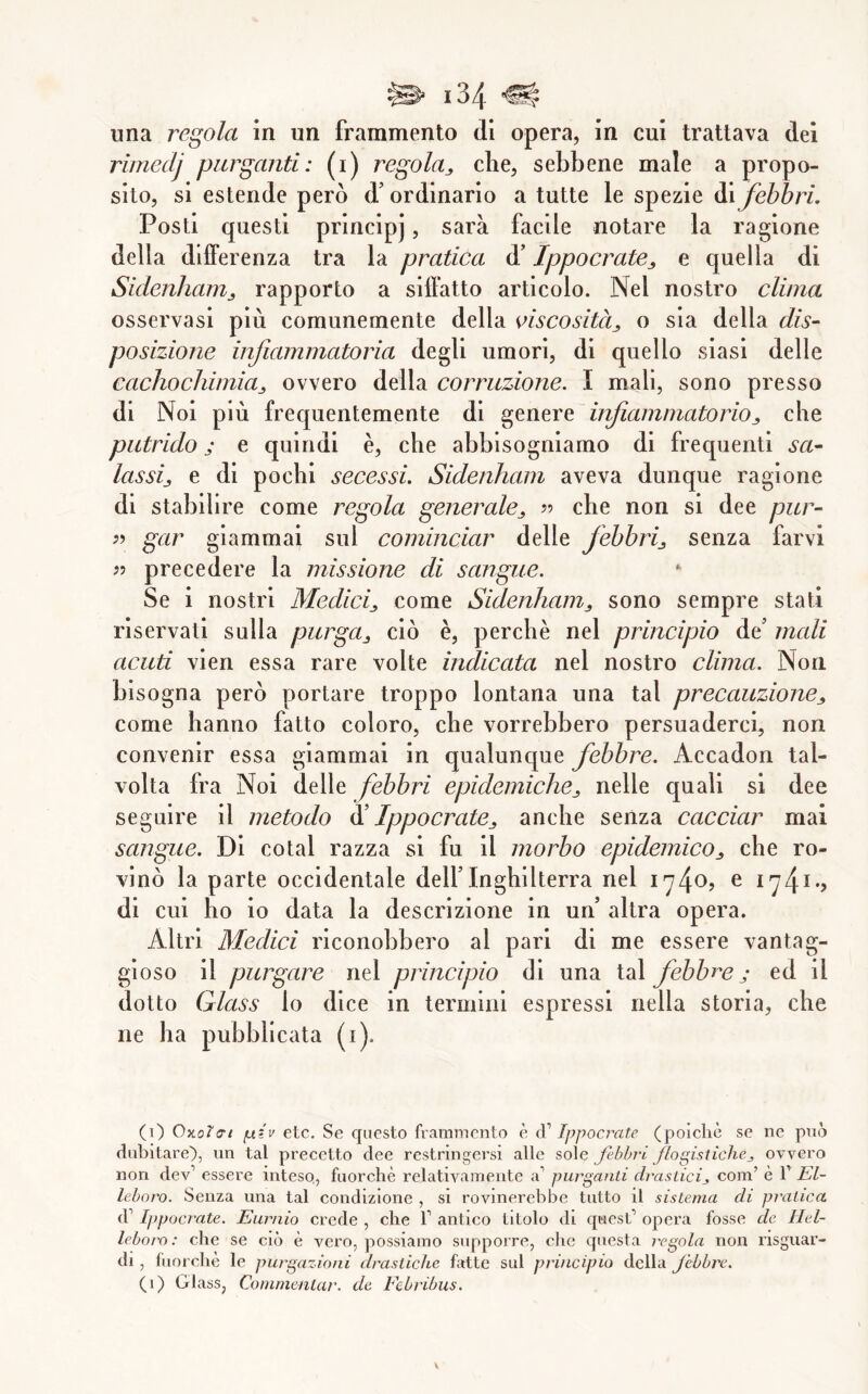 rimedj purganti: (i) regolaj, che, sebbene male a propo- sito, si estende però d’ordinario a tutte le spezie di febbri. Posti questi principj, sarà facile notare la ragione della differenza tra la pratica d’Ippocrate^ e quella di Sidenliam^ rapporto a siffatto articolo. Nel nostro clima osservasi più comunemente della oiscositàj o sia della dis- posizione infiammatoria degli umori, di quello siasi delle cachochimia^ ovvero della corruzione. I mali, sono presso di Noi più frequentemente di genere infiammatorioj, che putrido j e quindi è, che abbisogniamo di frequenti sa- lassij e di pochi secessi. Sidenham aveva dunque ragione di stabilire come regola generale^ ?? che non si dee pur- gar giammai sul cominciar delle febbrij senza farvi ì) precedere la missione di sangue. Se i nostri Medici,, come Sidenham,, sono sempre stati riservali sulla purga,, ciò è, perchè nel principio de’ mali acuti vien essa rare volte indicata nel nostro clima. Non bisogna però portare troppo lontana una tal precauzione,, come hanno fatto coloro, che vorrebbero persuaderci, non convenir essa giammai in qualunque febbre. Accadon tal- volta fra Noi delle febbri epidemiche^ nelle quali si dee seguire il metodo ^ Ippocrate^ anche senza cacciar mai sangue. Di cotal razza si fu il morbo epidemicOj che ro- vinò la parte occidentale dell’Inghilterra nel e 174^’? di cui ho io data la descrizione in un’ altra opera. Altri Medici riconobbero al pari di me essere vantag- gioso il purgare nel principio di una tal febbi^e ; ed il dotto Glass lo dice in termini espressi nella storia, che ne ha pubblicata (i). (i) Oxoìa-t fxiv etc. Se questo frammento è (V Ippocmte (poiché se ne pno dubitare), un tal precetto dee restringei’si alle sole febbri flogistiche^ ovvero non dev’ essere inteso,, fuorché relativamente a’ purganti drastieij, com’ é T El- leboro. Senza una tal condizione , si rovinerebbe tutto il sistema di pratica d’Ippocrate. Eurnio crede , che V antico titolo di quest’ opera fosse de Hel- leboro : che se ciò è vero, possiamo supporre, che questa regola non nsguar- di , fuorché le purgazioni drastiche fatte sul principio della Jebbre. (1) Glass, Commentar, de Eebribus.