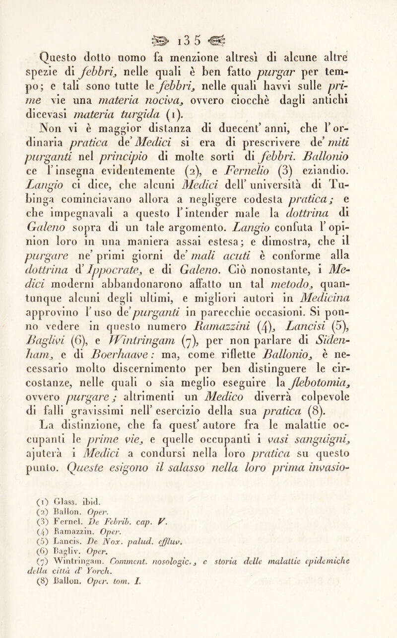 Questo (lotto uomo fa menzione altresì di alcune altre spezie di febbri^ nelle quali è ben fatto purgar per tem- po; e tali sono tutte ìefebbrìj nelle quali havvi sulle pri- me vie una materia nocwa^ ovvero ciocche dagli antichi dicevasi materia turgida (i). Non vi è maggior distanza di duecenf anni, che f or- dinaria pratica àe Medici sì era di prescrivere àd miti purganti nel principio di molte sorti di febbri. Ballonio ce r insegna evidentemente (2), e Fernelio (3) eziandio. Langio ci dice, che alcuni Medici delf università di Tu- blnga cominciavano allora a negligere codesta praticaj e che impegnavali a questo f intender male la dottrina di Galeno sopra di un tale argomento. Langio confuta f opi- nion loro in una maniera assai estesa; e dimostra, che il purgare ne’ primi giorni de’ mali acuti è conforme alla dottrina à’ Ippocrate^ e di Galeno. Ciò nonostante, i Me- dici moderni abbandonarono affatto un tal metodo^ quan- tunque alcuni degli ultimi, e migliori autori in Medicina approvino l’uso àdpurganti in parecchie occasioni. Si pon- ilo vedere in questo numero Ramazzini (4)j Lancisi (5), Baglwi (6), e TViniringam (j), per non parlare di Siden- liain^ e di Boerhaave : ma, come riflette Ballonio^ è ne- cessario molto discernimento per ben distinguere le cir- costanze, nelle quali o sia meglio eseguire la flebotomia^ ovvero purgare ; altrimenti un Medico diverrà colpevole di falli gravissimi nell’ esercizio della sua pratica (8). La distinzione, che fa quest’ autore fra le malattie oc- cupanti le prime vie^ e quelle occupanti i vasi sanguigni^ ajuterà i Medici a condursi nella loro pratica su questo punto. Queste esigono il salasso nella Loro prima ìmasio- (1) Glass, ibid. (2) Ballon. Oper. (3) Fernel. De Febrib. cap. F. (4) Ramazzin. Opei'. (5) Lancis. De Nox. palud. ejffluv. (6) Bagliv. Oper. (7) Wintn'ngain. Comment, nosologic.j c storia delle malattie epidemiche deUet città d’ Yorch.