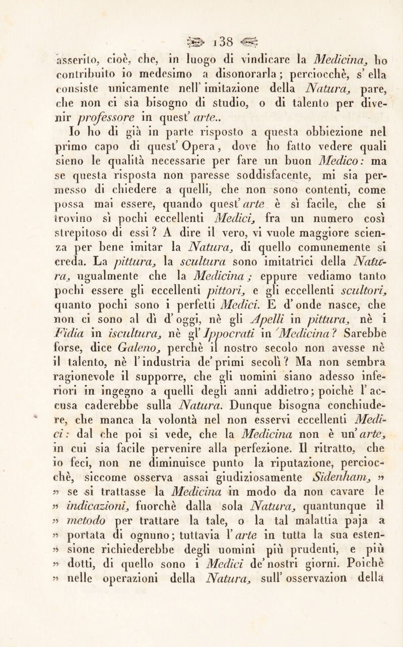 eontribuito io medesimo a disonorarla ; perciocché, s’ ella consiste unicamente nell’ imitazione della Natura^ pare, che non ci sia bisogno di studio, o di talento per dive- nir professore in quest’ arte.. Io ho di già in parte risposto a questa obbiezione nel primo capo di quest’ Opera, dove ho fatto vedere quali sieno le qualità necessarie per fare un buon Medico: ma se questa risposta non paresse soddisfacente, mi sia per- messo di chiedere a quelli, che non sono contenti, come possa mai essere, quando quest’Citrtó è si facile, che si trovino si pochi eccellenti Medicij fra un numero cosi strepitoso di essi ? A dire il vero, vi vuole maggiore scien- za per bene imitar la Natura^ di quello comunemente si creda. La pittura^ la scultura sono imitatrici della Natu- rUj ugualmente che la Medicina j eppure vediamo tanto pochi essere gli eccellenti pittori,, e gli eccellenti scultorij, quanto pochi sono i perfetti Medici. E d’onde nasce, che non ci sono al dì d’oggi, nè gli Apelli in pittura^ nè i Fidia in iscultiira^ nè ^ Jppocrati m Medicina? Sarebbe forse, dice Galeno^ perchè il nostro secolo non avesse nè il talento, nè l’industria de’primi secoli? Ma non sembra ragionevole il supporre, che gli uomini siano adesso infe- riori in ingegno a quelli degli anni addietro; poiché l’ac- cusa raderebbe sulla Natura. Dunque bisogna conchiude- re, che manca la volontà nel non esservi eccellenti Medi- ci : dal che poi si vede, che la Medicina non è nn arte„ in cui sia facile pervenire alla perfezione. Il ritratto, che io feci, non ne diminuisce punto la riputazione, percioc- ché, siccome osserva assai giudiziosamente Sidenhain^ » 55 se si trattasse la Medicina in modo da non cavare le 5? indicazioni^ fuorché dalla sola Natura^ quantunque il 5? metodo per trattare la tale, o la tal malattia paja a 55 portata di ognuno; tuttavia X arte in tutta la sua esten- 55 sione richiederebbe degli uomini più prudenti, e più 55 dotti, di quello sono i Medici de’nostri giorni. Poiché 55 nelle operazioni della Natura,, sull’ osservazion della