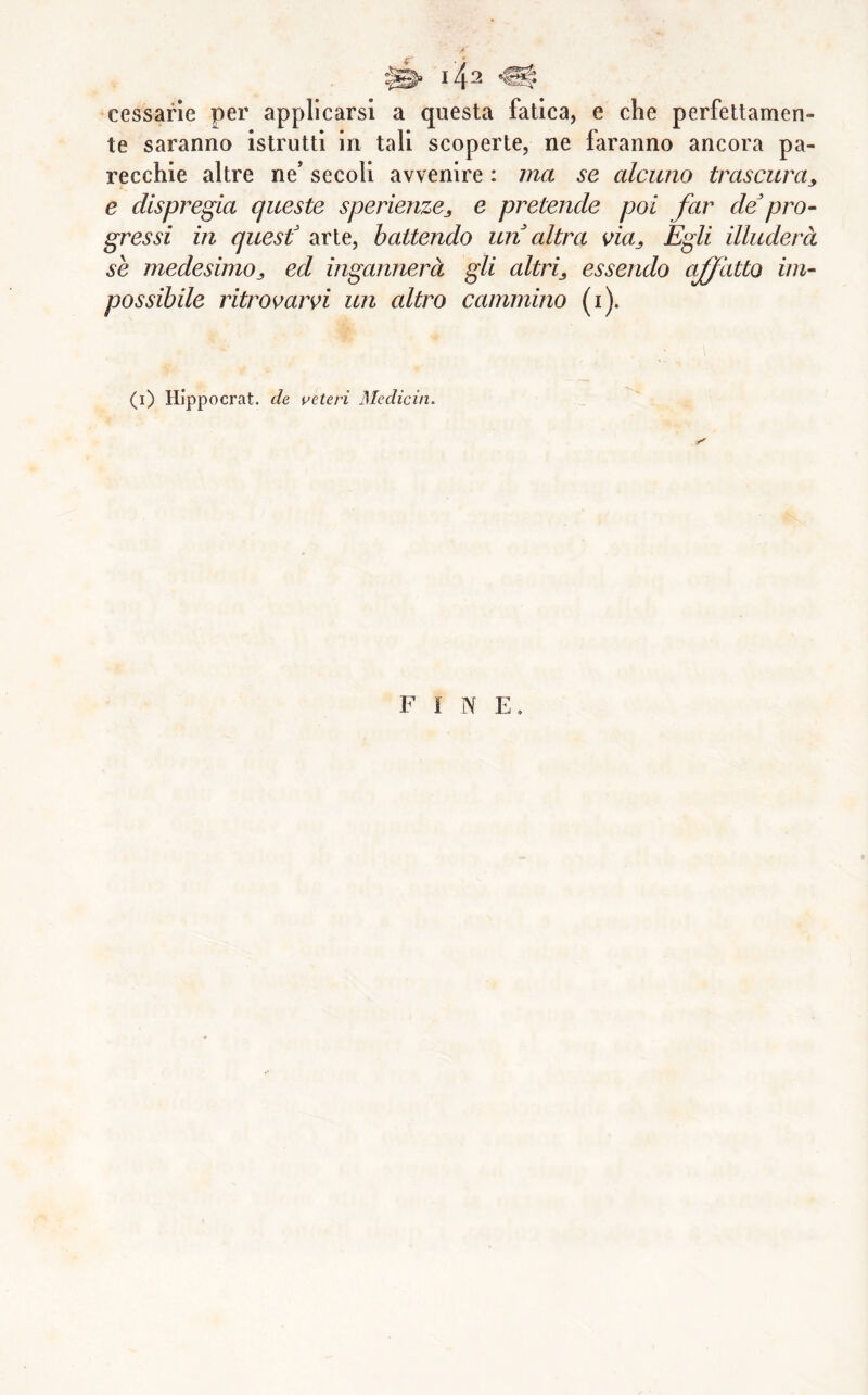 A cessane per applicarsi a questa fatica, e che perfettamen- te saranno istrutti in tali scoperte, ne faranno ancora pa- recchie altre ne’ secoli avvenire : ma se alcuno trascura^, e dispregia queste sperienzCj e pretende poi far defro- gres si in quest^ arte, battendo un altra via^ Egli illuderà se medesimo^, ed ingannerà gli altri^ essendo affatto im- possibile ritrovarvi un altro cammino (i). (l) Hippocrat. de veteri Medicin. FINE.