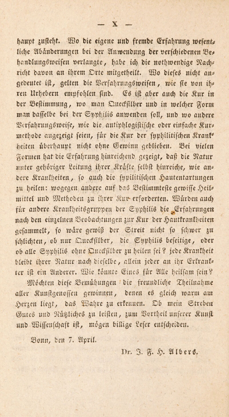 I)au^t ^0 bic eigene «nb frembe ^tfal)t*ung wefen^ Iicl)e 21Ddnberungen bei ber SInwcnbmtg ber t)erfd)iebenen ^artblung^njcifen »erlangte, J)abe id) bic nütl)tt)enbigc 5iac^>' rirf)t ba»ün an il)rem £)rte initget^eitt. 2öo biefe^ nic^t gebeutet i{l, gelten bie $Berfal)ntngi5rt)eifen, tnie jte »on i^** reu Urhebern em^ifol)len jlnb* i(l aber and) bie Äur m ber S3eflimmnng, i»o man OucdjTlber unb in melcber gorm man baflfelbe bei ber ©^pbiliö anmenben foll, nnb mo anbere 5>crfabrung^v»eife, mie bie ant{pl)logi(iifd)e ober etnfad)e mctl}obe ange^eigt feien, für bie ^nr ber f9pt)ilitifd)en ^ran!^ beiten überhaupt nic^t ül)J^e (Seminn geblieben, ^ei »ielen gormen \)at bie <5rfabrung I)inreid)enb gezeigt, bag bie 3^atur unter gehöriger Leitung i^rer Jlraftc felbfl b»^^<^id)e, mie an^ bere .^'ranfbeiten, fo and) bie fbpilitifdjen .^autentartungen b^ilcn: megegen anbere auf basS S3e(timmtefte gemtffe .^^eils» mittel nnb ^etl)üben in ü)rer Äii»' erforberten. 5Burben and) für anbere .^ranf;)eiti^grn^:peu ber 0i)p^il{ö bie J^rfabrnngen nad) ben einzelnen ^eobadjtungen ^ur ^nr ber .^^cintfranfbeiten gcfammelt, fo tnare gemiß ber ©treit nid)t fo fd)n>cr gn fcblid)ten, ob nur £litecfßlber, bie ©ppbüi^ befeitige, ober üb aUe ©ppl}ili^ o{)ne Duccfßibcr gu betlen fei? jebe5tranf{)eit bleibt il)rcr 3^atur nad) btcfelbc, allein jeber an il)r (^rifranf;* rer iß ein Sinbercr. Sötc iounte (5tnc^ für 2llle beilfam fein? 5[)^od)ten biefe Bemühungen - bie freunblid)e Xheilnahme aller .^nußgenoifeu gemimten, benen eö gleich mann am ^perjen liegt, baö 5Bal}re in erfennen. £)b mein ©treben @utcö nnb 3tül?Iid)eö ju letßen, jum Bortheil nuferer ^'unß nnb ^ißcnfd)aft iß, mögen billige Sefer cntfd)eiben. Bonn, ben 7. 5lpril. 5. 5» ^ l b e r