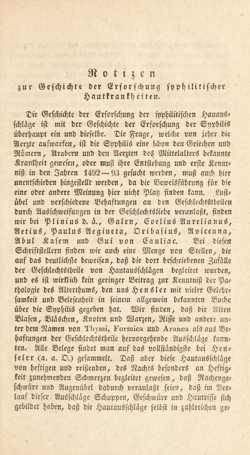 Sur ber @rfortlttifd)er ^autfranff) eiten. ^tc ®efci)tcf)te ber €rforfd)ung ber f9p5üitifd)en ^aitaii^:* fci)l^9e tjl mit ber ®efc{)ici)tc ber <5rforfd)ung ber überhaupt ein unb biefelbe. IDic grage, melcf)e t>ott jel;er bic ^erjte aufirarfeit, i(t bie 09pl)i(iö eine fd)on ben ©riechen unb !Hbmcrn, Slrabern nnb ben Sterjten tc^ ^Oh'ttelalterö befannte .^ranf^eit gcirefen, ober mng i^rc ©rttflebung nnb erjle ^ennt«' nig in ben Sabren 1492—93 gefnrf)t merben, mug aneb wnentfebieben bingefteEt merben, ba bic S3eirci^fnbrung fnr bie eine ober anbere ^iJJemung b^^*^ finben fann. übel imb oerfebiebene S3ebaftungen an ben ©efcblecbt^tbeilen bureb Slu^fcbmeifungen in ber ®efd)IecbtöHebe veranlagt, finben mir bei ^liniuö b. d., ©aten, ©oeltuö 5lurelianuö, 5Ietiu6, ^auluö 5tegineta, Dribafiuö, Stoicenna, 2(bnt .Jlafem nnb ©nt oon ©anliac. Sei biefeit 0cbriftgeEern finben mir and) eine 5[}?engc oon 0teEen,,bic auf ba^ beutlicbge bemeifen, bag bic bort befebrtebenen SnfdEe ber ©efcblecbt^tbeilc Don ^antauöfcbldgen begleitet mürben, unb eö if! mirHicb fein geringer Seitrag gur Itenntnig ber tbologic M ^Itertbumö, ben nnö ^en^Ier mit oieler ©elcbr^ famfeit unb Setefenbeit in feinem aEgemein befannten Suebe über bie 0i)pbili^ gegeben ^at 2Öir |tnbrn, bag bie Silten Siafen, SId6d)en, knoten unb ©ar^en, 9tijfe nnb anbere im^ ter bem 3^amen öon Thymi, Formica unb Aranea nfö au^ Se# baftnngen ber ©efd)ied)tötbeife b^toorgebenbe ^u^fcbldge fann?= tem SIEe Seiege finbet man auf ba^ ooEgänbigge bei fcler (a. a. £).) gefammett. I)ag aber biefe ^autauöfd)fdge t)on b^fiigen nnb reigenben, beö 3^ad)tö befonberö an feit gnnebmenben ©dbmerjen begleitet gemefen, bog SHad)enge^ fdbtndre nnb Slngenübel babnrd) veranlagt feien, bag im Ser^ tauf biefer 5In6fd)Idge 0d)uppen, ©efd)müre nnb Ipantriffe gd) gebilbet bag bie .^antan^fcbldgc felbg in jablreicben ge^