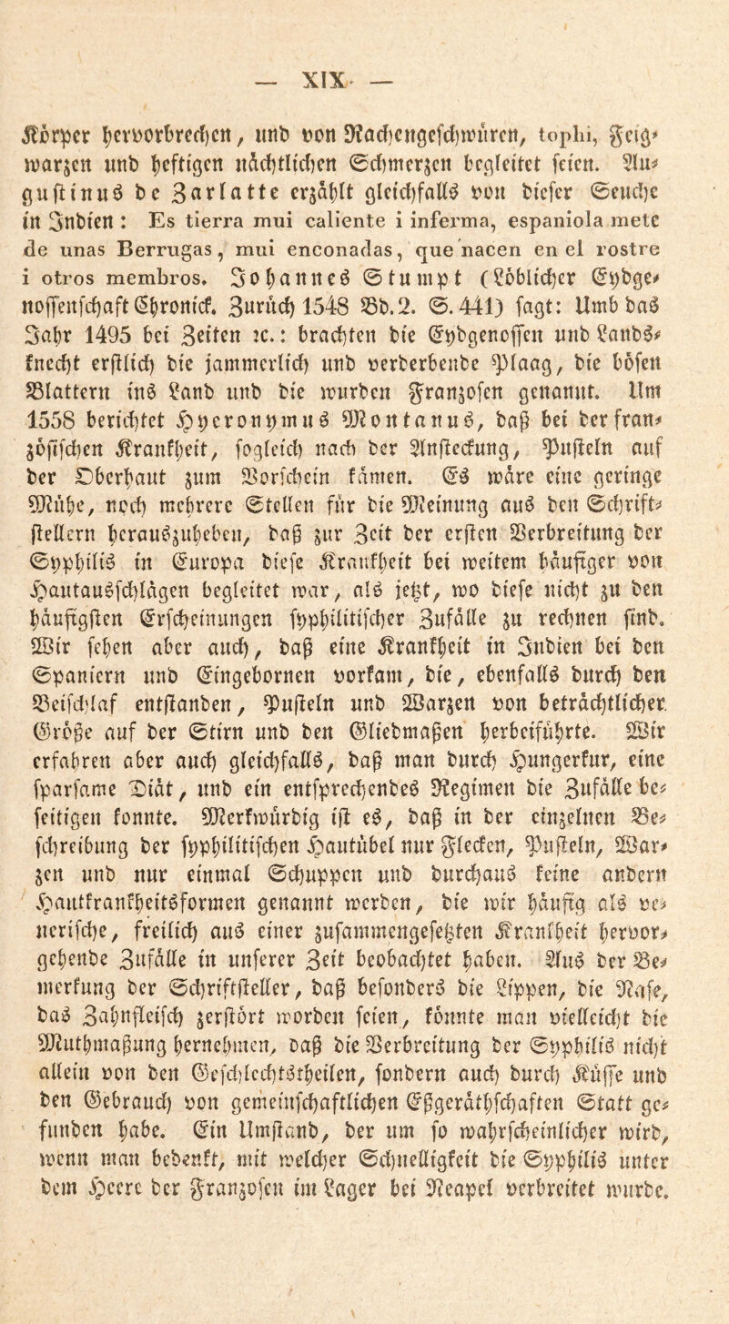 5ti5r^cr ^cv\)0rbrecl)cit, ittil) Don 5)?ad)cngcfcl)n?iirctt, tophi, gci^» iDar$ctt iinb I)cfti'öcn itdd)tItdKn ©dimcr^cn bccjledet feien. gufltnuö t>c crjdf)It ölcid)fatt^ ^on bfcfer ©eud)c in 3nbten : Es tierra mui caliente i inferma, espaniola metc de unas Berrtigas, mui enconadas, que iiacen en el rostre i otros membros* 3o{)anneö ©tu 111 pt (Söblic^cr noffenfd)aft (5()rorticf. 3«rud) 1548 S5t).2. ©.441) fagt: Umb ba^ 1495 bet 3ßit^n ic.: brachten bie (^phgenolTen nnb ^anb^^' fnecbt erfldd) bte jammcrlid) nnb »erberbenbe ^laag, bte bofen S3lattern inö ?anb nnb bie irurben g^i'ansofcn genannt» Um 1558 berichtet .^peronpmnö 9)?ontann^, bag bet berfran^* jüjtfchen Äranft)eit, fogteid) nach ber 51n|lecfnng, ^nfleln auf ber Oberhaut jum SSorfchem fnmen. (i$ irdre cmc geringe 5Riibe, ncd) mehrere ©teilen für bie 5[?ieinnng au6 ben ©chrift^* (lellern herauö^uheben, bag jur 3eit ber erflen Sßerbreitimg ber ©i;phi4i^ in ©uropa biefe 4lrviufl)eit bei meitem bdufiger rion .£^antau^fd)ldgen begleitet mar, nlö je^t, mo biefe nid)t gu ben hduftgjlen ©rfcheinungen fpphilitifd)er 3ufdlle ju rechnen ftnb, 2Öir feben aber auch, bag eine ,^ranf|)eit in 3nbien bei ben ©paniern nnb ©ingebornen riorfam, bie, ebenfaKö bnrdh ben S3ei[d)laf entjlanben, Engeln nnb 2öarjert i?on beträchtlicher, ©rege auf ber ©tirn nnb ben ©liebmagen herbeifnbrte. S2Öir erfahren aber and) gleichfalls, bag man bnreh .^ungerfnr, eine fparfame Xiidt, nnb ein entfprechenbeS fKegimen bie 3ufdlle be^? feitigen fonnte. 9}^erfn)urbig iji eS, bag in ber einzelnen ^e^ fdireibung ber fppbilitifchen .^autiibel nnr gl^cfen, ^ii|ieln, 5Bar^ jen nnb nnr einmal ©ehnppen nnb burchauS feine anbern v^antfranfb^it^formen genannt merben, bie mir bdnjtg alS rc=» nerifche, freilich anS einer sufammengefe^ten d?ranfbeit bernorä* gebenbe 3ufdlle in nuferer 3^if beobad)tet baben. SlnS ber merfnng ber ©chriftjleller, bag befonberS bie Sippen, bie 9^afe, baS 3abnfleifch jergort morben feien, fonnte man oielleicht bie 5[Rntbmagung bernebmen. Dag bie ^Verbreitung ber ©ppbiliS nicl)t allein non ben ©efd)lcchtStbeilen, fonbern onch burch tf^ufe nnb ben ©ebrand) oon gemeinfchaftlichen ©ggerdtbfd)aften ©tatt ge^ fnnben ^abe, ©in llmganb, ber um fo mabrfcheinlicher mirb, menn man bebenft, mit melcher ©d)nelligfcit bie ©ppbiliS unter bem )peerc ber gran^ofeu im Seiger bei 5]eapc( oerbreitet mürbe»