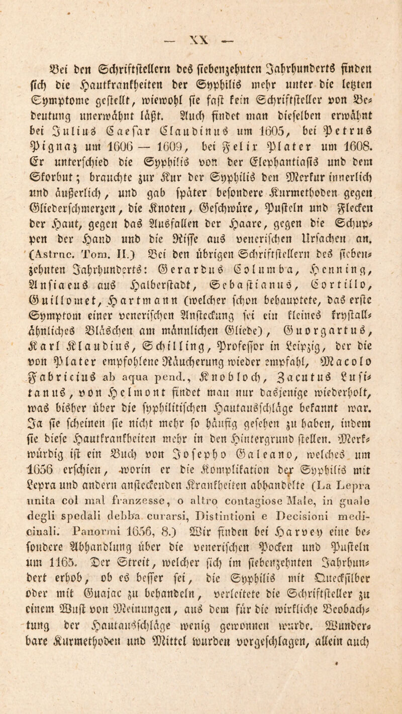 58ei' bcn 0cl)nft|Mcrn bc6 fiebcn^c^ntcn 3abrf)unbcrtö ftnbctt (icf) bic ^autfranfbei'ten ber ©tjpbiliö mehr unter bi'c lebten 0i;mptome gefleltt, n^ienjoj)! fie fnft fein ©cbriffftclTcr xjon beutmig nnenrdbnt lagt, 5(ud) ftnbet man bi'efclbcn crmdlmt bei 3nliu^ (Saefar (Sfaubinu^ um 1(305^ bei ^)etruS ^tgna5 um 1606 — 1609, bei geli,r ^Iater um 1608. (5r unterfd)ieb bie öon ber (5(epbantiafii5 unb bem 0forbut; brauchte jur Stnr ber 09pl)iliö bcn 5[)2crfur innerlicf) unb dugertid), unb gab fpdter befonbere .^'urmetboben gegen, @(ieberfd)merjett, bie knoten, @efd)mure, ^ufleln unb ber .^aut, gegen baö Stu^fatten ber .^aare, gegen bfe ©cbups* ipen ber ^anb unb bie DtilTe auö uencrifcben Urfacben an. '(Astrnc. Tom. II.) SSei ben übrigen ©diriffilcKeni be^ ficben^ jebuten Sabi’bunbert^: ©erarbitö (Solumba, .^enning, Sinfiacuö auö .5^alber(labt, 0ebaflianu9^ (i'ortiilo, @ uiliomet, ar tm ann (meicber fcbon behauptete, baö erfic 0pmptom einer üencri[d)en ^nflecfung fei ein flcine^ frpfiall^ dbnlicbeä SBIdöcben am mdnnltcben ©liebe), ©uorgartuö, ,^'arl ^laubiuö, ©cbtlling, ^rofejfor in ?cipjig, ber bie t)Dn ^Uatcr empfobiene D^ducberung ruieber empfabi, 9}2acoIo g^abriciii^ ab aqua pend., dtuoblod), 3eicutu^ ?ufl9 tanu^, uort .fpelmont ftnbet man nur ba^ienige mieberboit, maö bisher über bic fppbilitifcben ipautauö[d)(dge befannt rrar, 3a jie fcbeinen fte nid)t mebr fo bduftg gefebcii ju haben, inbem fte biefe .^autfranfbeiten mebr in ben ^iruergrunb jleden. ^Tterfj? murbig ij^ ein S3ud) üon 3ofepbo ©aleano, melcbei^ um 1656 erfd)ten, .morin er bie ^ftomplifation be^ ©ppbdiiS mit ^epra unb anbern anjlcdenben ^ranfbciten abbanbelte (La Lepra unita col mal franzesse, o altrq contagiose Male, in gualo degli spoclali cleLba curarsi, Distintioni e Decisioni mecli- ciuali. Panormi 1656, 8.) ^ir ftuben bei .öaröep eine bc^ foubere ^bbanblung liber bie üenerifdjen ^bden unb Ruffeln um 1165. X)er ©treit, ruelcber fid) im fiebeit^ebnten 3abrbun55 bert erhob, ob cb beffer fei, bie ©ppbili^ mit DuecfjTlbcr ober mit ©uajac jii bebanbcln, perlcitcte bie ©d)riftfleüer ju einem 2Öu(l oon ^Otcinungen, aiii bem für bie mirflidje Seobad)^ tung ber .^autau^^fdjldge menig gemonnen mürbe. 2Öunbcrö bare Äurmethoben unb ?0^ittc( hjurben oorgefdjlagcn, aEcin aud)