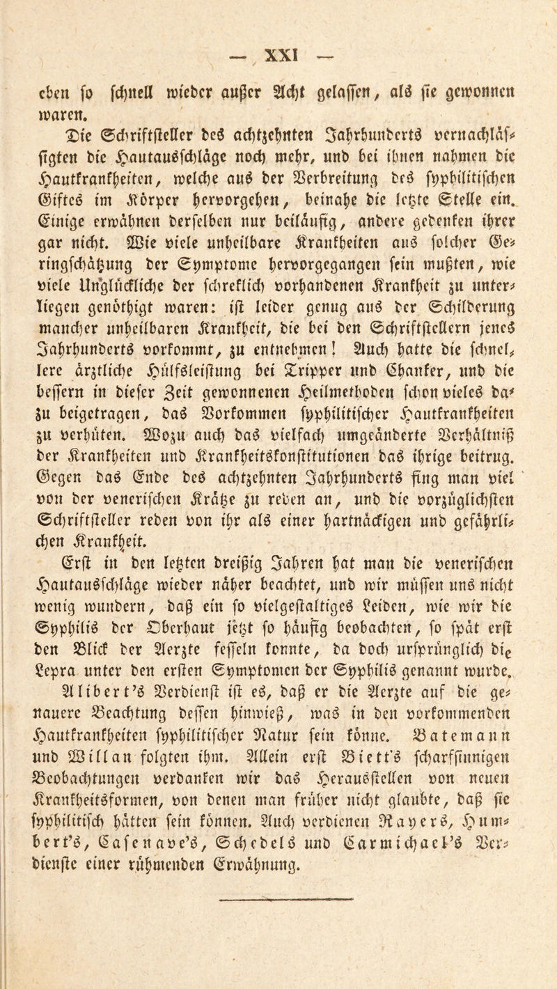 eben fo fcl)ncU n^i'cbcr außer 5lcf)t öcIajTcn, alö ße genjonnen ivaren. ^fc 0din'ftßeIler beö arf)tjc5ittcn Sabrbunbert^ uernacfjldfi* ßgten btc ^autauöfcl)Idgc nod) mebr, unb bei ibnen nahmen bic j£)a«tfranf|)eftcn, n^elcbe auö ber SSerbretai^ f^pbiÜHfcben ©iftcö im d^örper ^errorgeben, beinahe bie Ic^te ^teKe ein, (Einige ermdbnen berfelben nur beiidußg, anbere gebenfen ifrrer gar nid)t. SQSic öielc unbcübarc ^ranfbeiien aii‘S foicber ©ei# ringfebd^ung ber (Symptome bfi^<>r9<^9^iugen fein mußten, mie tjielc lln*glucfticbc ber fdirefticb »orhanbenen ^'ranfheit ju untere liegen genbtbigt maren: iß leiber genug auö ber ©diitberung niand)er unheilbaren Jlraufbcit, bie bei ben 0cbriftßcllern jenc5 Sahi^huubertö öorfommt, ju entnebmen! Sind) ^CLtU bie fdmcfjc Icre drjtlicbe ^ulföteißung bei Tripper unb (^htiufer, unb bic beßern in biefer gemonnenen ^eilmetboben fdion^^ieleö ba^ Su betgetragen, baö ^orfommen fpphilitifcber ^autfranfheiten ju t)erbüten. SSoju and) ba^ i^ietfad) umgednberte SSerbdttniß ber ,tranfbeiteit unb ^Cranfheit^fonßitutionen baö ihrige beitrug. @egen baö (5nbe beö achtzehnten 3ahrhunbcrtö ßng man piet ' pon ber penerifd^en ^rd^e zu reben an, unb bie porzuglicbßen ©d]riftßeKer reben Pon ihr alö einer h^rtndefigen unb gefdhrlis' eben ^'ranfh^it. (Erß in ben lebten breißig 3«hren h^it man bie penerifd)en .g^autau6fd)idge mieber naher beachtet, unb mir maßen unö niebt menig munbern, baß ein fo Pielgeßattigeö Reiben, mie mir bic ©pphiiiö ber Cbcrhaut jeöt fo h^ußg beobaditen, fo fpdt erß ben S3ti(f ber Sierzte feßeln fonnte, ba boeb urfprünglicb bie ?epra unter ben erßen (Bpmptomen ber ©pphili^ genannt mürbe. ^libert’^ Sßerbicnß iß e^, baß er bie Sterzte auf bie ge^ uauere S3eacbturtg beßen hiumieß, maö in ben porfommenben .fpautfranfheiten fpphilitifcbcr 9^atur fein fdnne. ^atemann unb ©ittan folgten ihm. ^ßein erß SÖiett'^ fcbarfßunigeii S3cobacbtungeu perbanfen mir ba» ^erauößcKen Pon neuen ^tranfheitöformen, Pon benen man früher uicbt glaubte, baß ße fpphilitifcb fein fonnen. 5lud) perbienen D^aper^, i)um^ bert’^, ^afenape’^, ©cbcbelö unb (5armid)aeFö bienße einer ruhmenben (^rmdhnung.