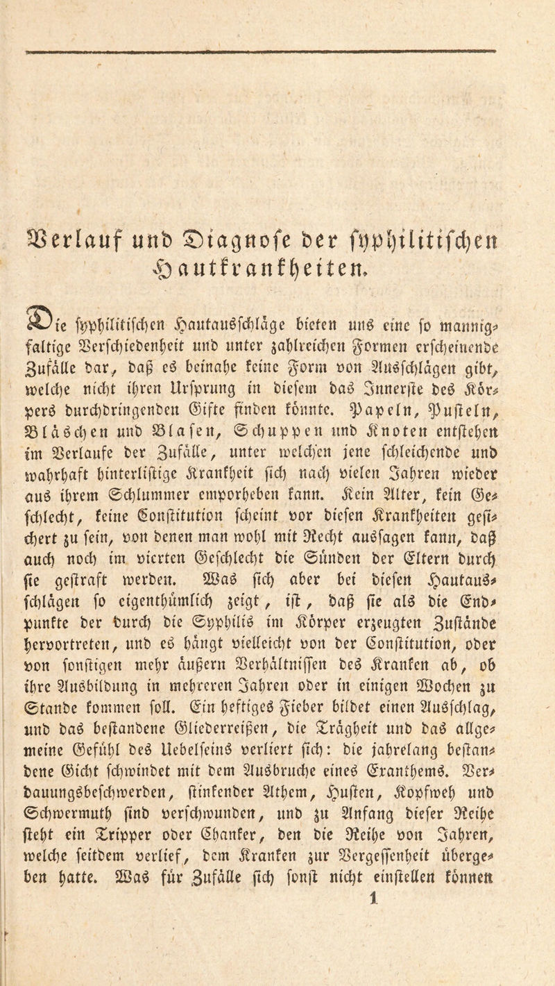 3SerIfluf utib l^tagnofe her >0 autf’ranf^eiten. ^fc fi)pf)iTttiTcf)cn bfcfeit nn€ eine fo manntgj» faltige 5Serfcf)iet)en^ei't nnb unter sablreidjen gormeit erfdjemenbe SufdUe bar, bag e^ beina()e feine ^orm üon Stn^fcbldgen gibt, tt)eld)e nicht ihren Urfprnng in biefem baö rmneriie beö d^or^ perö bnrchbringenben ®ifte ftnben fonnte. 5^apeln, ^njleln, SStdöchen nnb Stafen, ©chuppen iinb dCnoten entjlehett tm 35erlaufe ber Sufdlle, unter n)eld)‘en jene fchleichenbe unb it>ahrhaft binterliftige Äranfheit fict) nact) bieten 5af)ren ibieber auö ihrem ©ct)Iummer emporheben fann. dCein 5tlter, fein ®e^ fchled)t, feine ^onjlitution fcheint bor biefen ^ranfheiteu geft^ ehert ju fein, bon benen man mohl mit Riecht au^fagcn fann, bag auch nod> im bierten ©efchlecht bie ©unben ber (Eltern burch fte gegraft merben. 2öaö geh aber bei biefen ^autau^^ fchldgeit fo cigenthumfid) jeigt, ig, bag ge al^ bie ^nb^ punfte ber turch bie ©pphiliö im d^orper erzeugten Sngdnbe herbortreten, unb eb bdngt bieUetd)t bon ber (^ongitutiort, ober bon fongigen mehr dugern SSerbdltnigen be^ dt'ranfen ab, ob ihre Stubbitbung in mehreren fahren ober in einigen 2Öochen ju 0tanbe fommen foU. (5in heftigeb gieber bilbet einen Stubfehiag, unb bab beganbene ©lieberreigen, bie Trägheit unb bab allges» meine (Sefuhl beb Uebelfeinb berliert gd): bie jabretang begann bene (Sicht fchminbet mit bem Slubbruche eineb (^ranthemb. ^er^ bauungbbefdimerben, ginfenber Zithern, ^ugen, Ä'opfmeh unb <0chmermuth gnb perfchmunben, unb Slnfang biefer 9?eihe geht ein Xripper ober (^hanfer, ben bie ^eihe pon fahren, melche feitbem Perlief, bem ^ranfen jur S^ergegenheit uberge^ ben 2Öab für eingellen fonnett