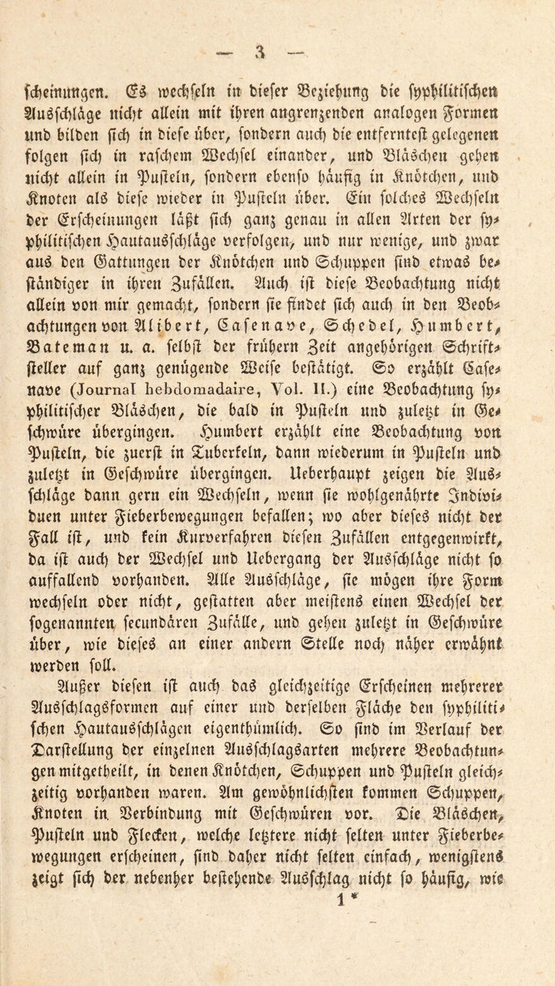 fd)cmuit(5cn. ^Dcdifeftt tu btefer 55cj{ef)ung bic S(uöfd)(d9e md)t aUem mit i5)rett angrenjenben analogen Jormcti unb bdben fid) m btefe über, fonbern and) bie entfcrntejl gelegenen folgen jld) tn rafebem 2öcd)fcl etnanber, unb 53Idöd)ert gcl;en jn'd)t allem m ^ujleln^ fonbern ebenfo b^uftg in Änotdjen, nnb knoten alö biefe njieber in ^ufreln über. (5nt foldieö 2Bed)felrt ber ^rfd)einungen Idpt fid) gan$ genau in allen Wirten ber fp^ ^bilitifd)en ib<^utau^fd)ldge »erfolgen/ unb nur n^enige, unb jwar auö ben Gattungen ber dbnoteben unb 0d)uppen pnb ettoaö be^ jidnbtger in ihren SnfdUcn. Sind) ifl biefe S5eobad)tung nid)fe allein »on mir gemacht, fonbern (le ftnbet pd) and) in ben S3eob:# ad)turtgcn»on ^libert, (5afena»e, 0d)ebel, ^nmbert/ SBateman u. a. felbft ber frühem 3^il angehorigen 0d)rift^ fleller auf ganj genugenbe 2Bcife bejldtigt 0o erzählt (5afe^ tta»e (Journal hebdomadaire, Vol. H.) eine ^eobad)tung fp# phililifd)er 53ldöd)cn/ bie halb in ^ufleln unb in febmure übergingen, ^umbert er^dhlt eine Seobaebtung »ott ^ulleln, bie snerfl in ^überfein, bann mieberum in ^ufbeln unb julel^t in ©efebmure ubergingen, lleberhaupt feigen bie 5lu^^ fcbldge bann gern ein SÖecbfelrt, menn fie mohlgendhrtc 3nbi»i^ buen unter gieberbemegungen befallen; mo aber biefe^ nid)t bet gall ijJ, unb fein J^uroerfahren biefen Bnfdllen entgegenmirft, ba ifl aud) ber Üöed)fel unb Uebergang ber Sluöfcbldge nicht fo auffallenb »orhanben. Sille Slu^fcbldge, fie mögen ihre gorm mecbfeln ober nicht, gefiatten aber meiflenö einen SÖecbfel bet fogenannten, fecunbdren 3nfdllC/ unb gehen jule^t in ©efebmure xiber, mie biefeö an einer anbern Stelle nod) ndher ermdhnt merben foU. Singer biefen ijj aud) ba^ gleid)jeitige ©rfebeinen mehrerer Sluöfcblagöformen auf einer unb berfelben gldcbe ben fpphdiü^ feben ^autauöfd)ldgen eigenthumlid). 0o finb im Sßerlauf bet ^arfiellung ber einzelnen Sluöfcblagöartcn mehrere Beobachtung genmitgetbeilt, in benen jlnotcben, Schuppen unb ^ufteln gleich^ jeitig »orhanben waren. Slm gewöhnlicbfien fommen 0d)uppert/ Jtnoten in. Berbinbung mit ©efebwuren »or. I^ie Bldbcben, ^ujlelrt unb glecfen, welche festere nicht feiten unter gieberbe# wegmtgen erfebeinen, finb baher nicht feiten einfach, wenigjlend jeigt jich ber nebenher bejlehenbe Sluöfchlag nicht fo 1 *