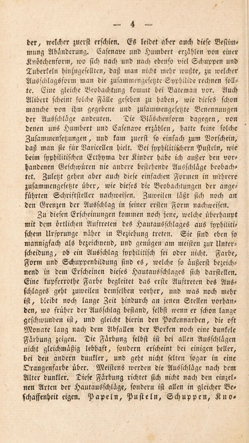 ber, nöcldicr jucrjl erfdji'cn. leibet aber aitd) bfefe tnung Slbdnberung, (5afcnai?e imb Jpumbert er^af)fen t)on einer ^n5td)cnform, iro ftd) nad) unb nad) ebenfo öiel 0d]iippen unb ^überfein bdi^ußefellten, bag man ntd]t mebr anigte, ju acteber Slu^fdilafl^form man bie jufammcngefcljte ©npbdibe red)nen te, (rine glctd)e ^eobad)tung fomuit bei 55atemaii üor. §lud) Sllibert fd)eint foldje gälte gefeljen ju b^ben, atc biefc^ fd)Ort mand)e t)on i'^ni ö^Ö^bene iiiib jufammengefelpte ^cnennnngett ber Slu^fcblage anbeiUen. IMe 53ldöd]enform bagegen, t)Oit beiten nnö ^^umbert iinb ^afenaoe erlabten, i)atU ferne fold)c 3ufaninienfeljimgert, nnb fam jiierjl fo etnfad) ^um 25Drfd)em, bag man fte fiir SSaricelten l;te(t. S3ei fppbtlitifdjcrn ^nfleln, aie beim (Jetb^ma ber Ätnber b^tbe i'd) anger ben üor;» ,]banbenen ®efd)auren nie anbere bejlebenbe Sliiöfd)ldge beobad)=» tet. S^bfit aber and) biefe etnfad)en gönnen m mebrere gufammengefel^te über, ate biefe^ bi'e ^Beobacbtiingcn ber ange^ führten ©cbriftft^ttrr nad)aeifen. Suaeden lagt ftd) nod) an • ben ©rennen ber 5luöfd)lag m feiner erften gönn nad)aei'fen. 3u biefen ©rfcbeinungen fommen nod)'jene, aeld)e überhaupt mit bem örtlichen Auftreten be^ ^autau^fcblageö aiiö fppbiliti^ fd)em Urfprunge naher in S3ejicbiing treten, @ie pnb eben fo ntannigfad) alö begei'cbnenb, nnb genügen am meinen jnr Untere fcbeibung, ob ein ^u^fdjlag fpp^üitifd) fei ober nid)t. garbe, gorm nnb @cf)nppenbübnng fmb eö, aeld)e fo angerfl bejeichi' nenb in bem ©rfcüeinen bi'efeö ^antanöfd)lageö ftd) barfleden. ©me fnpferrotbe garbe begleitet baö erjle Slnftreten beö fd)lageö gebt jnacilcn bcmfelben Porber, nnb aaö nod) mehr i'ft, bleibt nod) lange 3^it hi^^bnrd) an jenen ©teilen porban^ ben, ao früher ber ^n^fd)lag beganb, felbfl aenn er febon lange gefcbaiinben 1)1, nnb gleicht hierin ben ^)odennarben, ble oft 5J?onate lang nad) bem 5lbfallen ber Sßorfen nod) eine bnnfelc gdrbnng geigen. ^Ic gdrbnng felbfl Ifr bei allen 2liiöfd)lagen nicht gleld)maglg lebhaft, fonbern erfchelnt bei einigen heller, bet ben anbern bnnfler, nnb gebt nld)t feiten fogar ln eine Drangenfarbc über. 5l2elf[enö aerben ble 5ln^fd)ldge nad) bem 5ilter bnnfler. ^lefe gdrbnng richtet ftd) nicht nad) ben elngcl# nett 5lrten ber ^antanöfd)ldgc, fonbern Ijl allen ln gleicher fchaffenbelt eigen, ^apeln, ^ugteln, ©ehnppen, ^no^