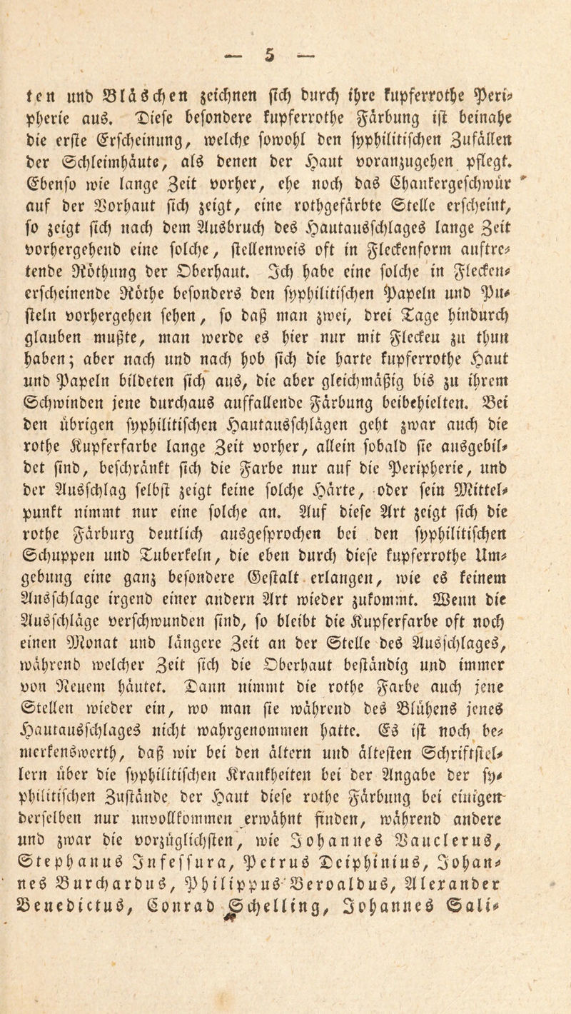 tcn itttb S3Idöcf)ert sddjtteit jlcf) burc^ tjirc fupfcrrotje ^l)er{e au^. 'Di'efe befonbere fupfcrrotbe gdrbimg ifl beinahe bie crfic (^rfcbemimg, iDelcf)^ fomof)! ben B^fdUen ber 0c{)leimbdute, a(ö bcneit ber ^paut tjoraii^ugcben pflegt, (^benfo ivi'e lange Seit i)orf)er, e^e noif) ba^ (Sbaufergefebwuv nuf ber SSorbaiit (tef) jei'gt, eine rotbgefdrbte 0teKe erfdiemt, fo jetgt jtd) nad) bem ^uöbrud) beö ^autauöfd)lage^ lange t)orberget)enb eine fold)e, (lellena^ef^ oft in glecfenform auftre^ tenbe Ötotbung ber überbaut. 3d) b^^be eine fold)e m glecfen^ erfebemenbe ^otbe befonber^ ben fppbdittfcben ^apeln unb (lein öorbergeben (eben, fo bag man jiner, brei 2^age bt«burcb glauben mugte, man merbe e^ b^er mit g^ledeu ju tbun haben; aber nad) unb nad) bc>b gd) bie b^rte fiipferrotbe §aut nnb ^apeln bilbeten gd) aub, bie aber gletcbmdgtg btö 511 i'brem ©cgminben jene burd)au6 auffallenbe gdrbung beibcbtelten. 55ei ben übrigen fppbilitifdben ^antauöfd)ldgen gebt ^toar and) bie rotbe 51'npferfarbe lange »orber, allein fobalb ge auögebiT# bet gnb, befcbrdnft gd) bie garbe nur auf bie Peripherie, nnb ber 5lu6fd)lag felbg jeigt feine fold)e ^drte, ober fein ?0?ittel^ punft nimmt nur eine fold)e an. 5luf biefe Slrt jeigt gd) bie rotbe gdrburg beutlid) au6gefprod)en bei ben fppbilitifd)ert 0d)iippen unb S^uberfeln, bie eben burd) biefe fupfcrrotbe Um^ gcbiing eine gan^ befonbere ©egalt erlangen, mie eö feinem 2ln^fd)lage irgenb einer anbern 2lrt roieber ^nfommt. SÖenn bie Slu^fd)ldge üerfd)munben gnb, fo bleibt bie ilupferfarbe oft nod) einen 5[)lonat unb längere an ber ©teile beö Slu^(d)lage^, mdbtenb meldjer ^dt gd) bie SDberbaut begdnbig unb immer Don Steuern bdutet, Daun nimmt bie rotbe J^cbe and) jene ©teilen mieber ein, mo man ge mdbreub be^ 53lubenö jeneö .fpautau^fcblage^ uid)t mabrgenommen jfl «od) bei* merfenbmertb, bag mir bei ben altern unb dltegen ©d)riffgi^l^ lern über bie fnpbilitifd)en Ä'ranfbeiten bei ber Eingabe ber fp^ pbilitifd)en Bugdiibe ber §aut biefe rotbe gdrbung bei einigen“ berfelben nur unoodfommen ermähnt gnben, mdbrenb anberc unb jmar bie i)or;uglid)gen, mie Bobanueö SSaucleruö, ©tepbauuö Bnfeffura, Petrub Dcipbiuiuö, 3ob^ti*» ueö S3urd)arbuö, Pbilippuö'Seroalbuö, Slleranbcr Söenebictuö, (§ourab ©c^elling, ©ali^