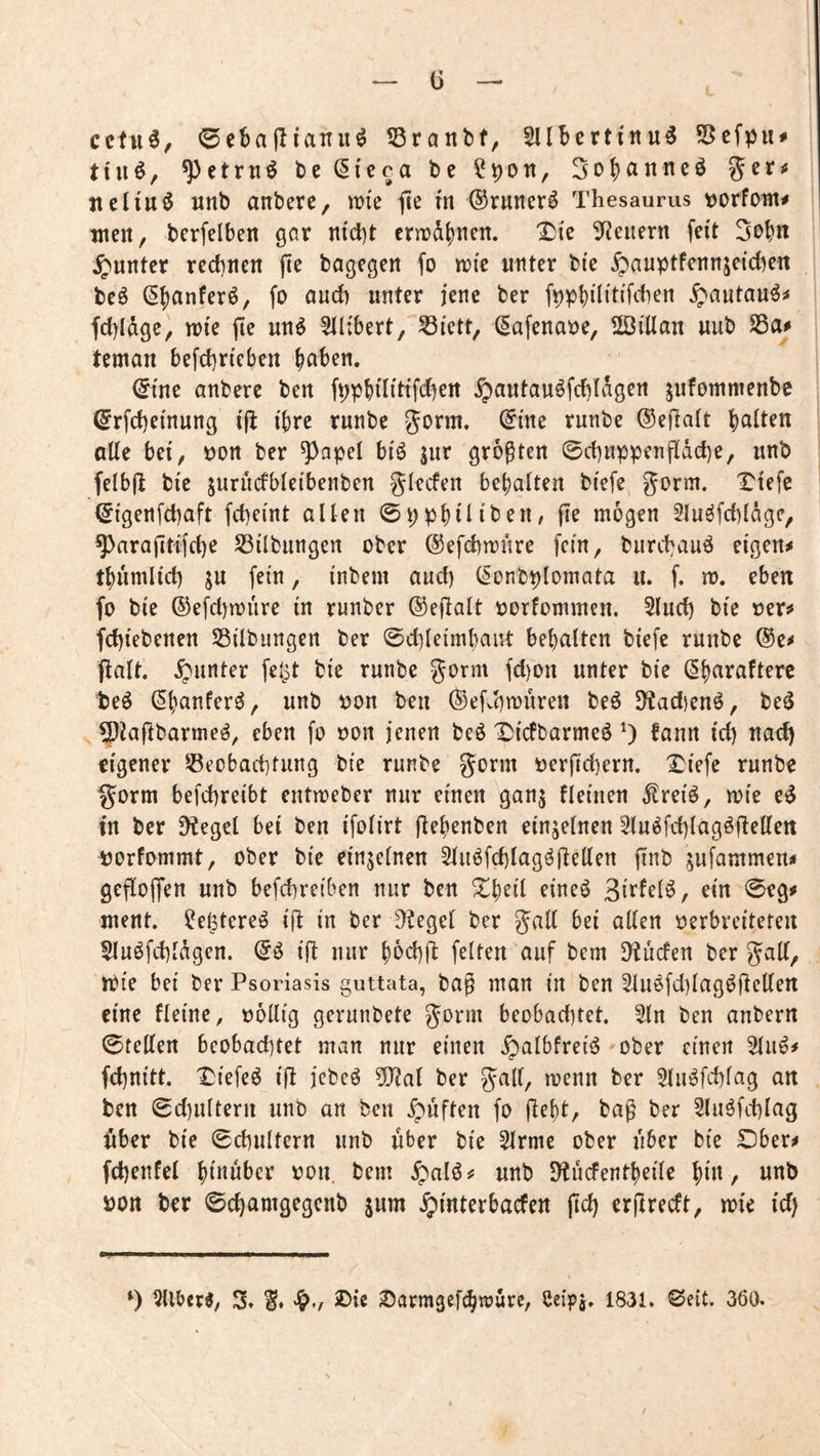 ^ ü — cctu0, 0ebailianu^ Sranbt, Sllbcrtinu^ S5cfpu# tiiiö, ^ctrnö beCIieca be ?pon, jteliuö unb anbere, tüie fle m ©runer^ Thesaurus t)orfoin^ wert, bcrfelbert gar rttd)t crnjdbrtcit. X!tc S^Jeiiern feit 3obrt ^«rtter recbrtett fie bögegert fo n?(e unter bte ^auptfertujeichen beö (^banferö, fo audi unter jene ber f^pbditffcben ^autau^# fd)ldge, tote jie uu^ 5il;bert, Sßfctt, (Safeuaoe, ©illan uub teman befcbrtcbert hoben. ©tue anbere beit f^pbditi'febeit ^autauöfd)ldgert jufonmienbe (5rfd)etnung ifi ihre runbe gorm. (^ine runbe ®efta(t holten alte bei, oon ber ^apel bi'ö jur grogteit 0d)uppenftdd)e, unb felbfl bie jurucfbteibenben glecfett behalten bi'efe, gorm. Tiefe ^igertfchaft fd)eint alten 0pphilibe«/ jie mögen Sluöfcblägc, ^araftttfd)e Sßilbungen ober ©efchmnre fein, burchauö eigen# thumlid) ju fein, inbem and) (Sonbplomata u. f. m. eben fo bie ®efd)n)ure in runber ©eflalt oorfommen. 5lud) bte oer# fd)iebenen Silbungen ber 0dileimhaut behalten biefe runbe ®e# palt. Runter feipt bie runbe gorm fd)on unter bie ^horoftere te^ (^hanfer^, unb oon ben ©efvbmnren be6 9?ad)cnö, be^ 5)2apbarme^, eben fo oon jenen be^ Tsfefbarmeö 0 ^onn id) nad) eigener Beobachtung bie runbe gönn üerfichern. Triefe runbe §orm befchreibt entmeber nur einen ganj fleinen ^reiö, mie in ber Dtegel bei ben ifolirt Pehenben einzelnen 5luöfd)lagöPel(en uorfommt, ober bie einzelnen 3luöfd)lagöpellen pnb jufammen# gePoffen unb befchreiben nur ben ^h^d eineö 0eg# ment, ^e^tereö ip in ber D?egel ber gall bei allen oerbreiteren Sluöfd)ldgen. iP nur hbd)p feiten auf bem Druden ber gaP, 'n)ie bei ber Psoriasis guttata, bap man in ben 2lu6fd)lag^pellert eine fleine, oollig gerunbete gorm beobachtet. Sin ben anbern 0tellen beobad)tet man nur einen .^albfreiö »ober einen Slu^# fchnitt. I^iefe^ ip jebeö 0[Pal ber gall, menn ber Slu^fchlag an ben 0d)ultern unb an ben ^puften fo peht, bag ber Sluöfchlag pber bie 0chultern unb über bie Slrme ober über bie Dber# fchenfel hdtuber oon. bem ^al6# unb D^ucFentheile hdt, unb oon ber 0d)omgegenb jum §mterbacfen pd) erPredt, mie id) *) Silber«, 3» SJarmgef^wurc, ßeipj. 1831. Seit. 360.