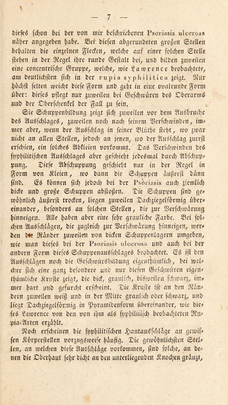 tiefet fcf)Ott bei ber bOtt mir bcfcbviebcncit Psoriasis ulcerosa itdl;er angegeben f)abe. S3er biefen abgerunbeten großen ©teilen bebalten bie einjelnen ^lecfcn, melcf)e auf einer folcf)en ©teile lieben in ber ^^egel ihre rnnbe ®e)lalt bei, nnb bilben juroeilcn eine concentrifdie @ruppe, melcf)e, mie ^amrencc beobacl)tete, am bentlicl)fien fiel) in ber rupia syphilitica ^cigt Diiir b6c()fl feiten meiert biefe gorm unb gebt in eine oüalrnnbe gorm über: biefc^ pflegt nur jumeilen bei ©efcfjmüren be^ £)berarm^ unb ber Dberfd)enfel ber gall fein. ©ie ©d]nppenbilbung jeigt fid) juireilert por bem 5luöbrud)C be^ 2luöfd)lageö, jiimeilen nod) nad) feinem ^erfd)minben, im^* mer aber, menn ber 5luöfd)fag in feiner ^lutbe flebt, mo §irar nid)t an allen ©teilen, febod) an jenen, mo ber ?]u9fd)lag juerfl erfd)ien, ein foldjeö Slbfleien porfommt. 2?erfd)iPinben beö fppbilitifcben 2luöfd)lageö aber gefd)iebt jebe^mal burd) 5lbfd)up^ pung. I)iefe 5ibfd)uppung gefebiebt nur in ber 9*^cgel in gorm Pon dtleien, m bann bie ©djuppen dugerd bünn finb. fonnen ftd) jebod) bei ber Psc^riasis and) ^iemlid) biefe unb grope ©d)uppen abflopen. 'Tie ©d)uppen ftnb ge^ iPübnlid) dugerfl troefen, liegen ^umeilen I'acbjiegelfernu'g übert» etnanber, befonberö an fold>en ©feilen, bie ^ur S5erfd)ipdrung binneigen. Sille buben aber eine febr graulid)e garbe. S3ci fcl^ d)en Sluöfd)ldgen, bie s^gleid) jur S?eefd)rpdrung binneigen, n?er<» ben t)k D^dnber jumeileit pon biefen ©d)uppenlagern umgeben, mie man biefe^ bei ber Psoriasis ulcerosa unb aud) bei ber anbern gorm biefe^ ©d)uppenau6fd)lage^ beobachtet. tß ben Sluöfd)ldgen nod) bie @efd)tpurbbitbung cigeiubumlich, bei eber fid) eine gan^ befonbere unb nur biefen @efd)an'ireit eigene thüm((d)e Ärujle ^eigt^ bie bief, graiilirfy, bi^mcilen im^ mer hart unb gefurd}t erfebeint. I^n'e d^rujte i|1: an ben D^^dn^ beim jinreilen meig unb in ber ?0h'tte graulid) ober fdjroarj, unb liegt X)ad)5iegelf6rmig in ^pramibenform übereinanber, mie bie? feö Samrcnce Pon ben Pon iljm alö fpphilitifd) beobadjteten D?u^ pia^Slrten er^d^lt. 3ftod) erfd)einen bie fpphilitifchen ^antau6fd)ldgc an gemif? fen dtorperjlellen por^ng^roeife haujtg. X^k gemohnlid)den ©tel? len, an meld)en biefe Sluöfd)ldgc porfommen, (inb foldie, an be? nen bie £)berhaut fel;r bieht an ben unterliegenbcn dlnocheu grdnjt.