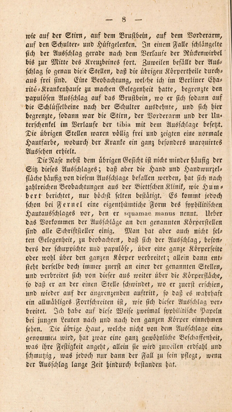 n>te auf t)cr 0tirn, auf bem SBruftbefu, auf bem Sorberarnt, auf beu 0cf)ulter!* unb ^uffgelenfen, 3n einem gatte fcbldngeltc fict) ber 2Iuöfcf)Iag gerate nact) bem SSerfaufe ber 9^ucfc^n[)^rbel' biö sur 5[Jii’tte beö Äreujbeineö fort. Samei'teu befdttt ber Sluöi* fcblag fo genau bi'eie 0tetten, bag bi'e übrigen dlörpertfjeüe burct)^ auö frei finb. ^lue ^eobact)tung, melr{)e icb uu Serltner ß()a^ n'te^dtranfen^aufe ju machen ®elegenf)ei't {)atte, begrenzte beu papulofen 3(uöfrf)lag auf baö SSruflbein, mo er fid) fobann auf bie ©cl)IujTeIbeme uad) ber 0rf)ulter auöbefinte, unb firf) t)i'er begrenzte, fobann mar bi'e ©tirn, ber SSorberarm unb ber Un* terfct)enfel im 33erlaufe ber tibia mit bem 5iuöfc{)iage befe^t. ^ie übrigen ©tetten maren t)6ttig frei unb zeigten eine normale ^»autfarbe, moburc^ ber ^ranfe ein ganj befonberö marguirtc^ ^u^fe^en erhielt. X^ieS^afe nebfi bem übrigen ®eficf)t ijl nicht minber hduftg ber 0i^ biefeö ^uöfchlageö; bag aber bie $anb unb ^anbmurjet# fidche bduftg t)on biefem ^uöfct)lage befatten merben, i^at ficf) nach jahireicheu Beobachtungen auö ber Biettfchen dtiinif, mie $um^ bert berichtet, nur hbciitt feiten befldtigt. (i6 fommt jeboci) fchon bei gernel eine eigenthümtiche gorm beö ^autauöfchiageö üor, ben er squamae manus nennt, lieber baö Borfommen ber ^luefchldge an ben genannten dtorperfletten finb atte 0chriftjletter einig. 5[ttan hat aber auci) nicht fel^ ten ©eiegenheit, ju beobachten, bag fich ber 5iuöfd)iag, befon^ ber^ ber fcimppichte unb papuiofe, über eine ganje ,^6rperfeite ober mohl über ben ganzen .Jlorper oerbreitet; allein bann cnts? fleht berfelbe hoch immer an einer ber genannten Stellen, unb oerbreitet fich öt>n biefer aiiö meiter über bie Ä'orperfldd^e, fo bag er an ber einen ©teile fchminbet, mo er jucrjl erfchien, unb mieber auf ber angrcn;enben auftritt, fo bag eö mahrbaft ein attmdhligeö gortfchreiten ijl, mie fid) biefer Sln^fchlag oer^ breitet. Sch habe auf biefe 2Beife ^meimal fppbilitifche ^apeln bei jungen Leuten nad) unb nad) ben ganzen .florper einnehmen fehen. Xie übrige .^aut, welche nicht oon bem 5luöfd)lage ein:? genommen wirb, hat jioar eine ganj gewöhnliche Befchaffenbeit, waö ihre gefiigfeit angeht, allein fie wirb zuweilen erbfahl unb fchmu^ig, waö jebod) nur bann ber gatt s« fein pflegt, wenn ber Sluöfd)lag lange 3eit hfnburch bcjlanbeu hat. ✓