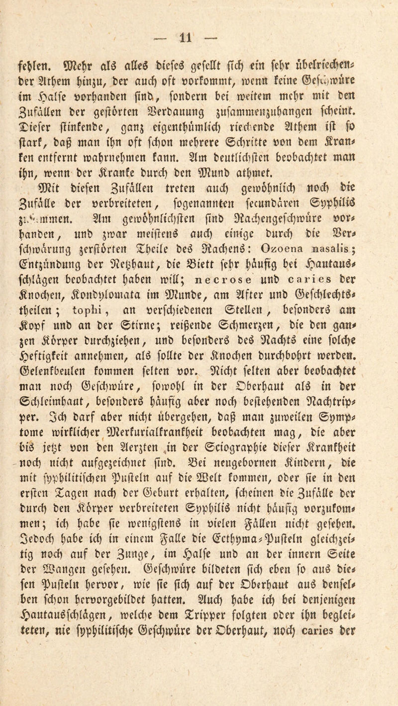 9)?c^r aB atte§ bfefe^ gcfelTt (Td) ein fe^r übclricdten# ber 5ltfiem ()mju, ber aud) oft oorfommt, iocnii feine ©efüijoüre im ^alfc oor^anben jinb, fonberrt bei meitem mc()r mit bett Sufälien ber gejlörten S3erbauung jiifammenju()an9en febeint 'Diefer jlinfenbe, ganj eigentbümlid) riedienbc 21t{)em ifl fo jlarf, bag man if)n oft fd)on mehrere 0d)ritte oon bem Äran^ fen entfernt mahrnehmen fann. 5lm beutlid)jlert beobachtet matt ihn, menn ber ^ranfe burd) ben ^unb athmet. ?|}2it biefen Snfdden treten aud) gemohniid) ttod) bte 3nfdde ber verbreiteten, fogenannten fecnnbdven ®^phdf^ ju^Miimen. 5im gem6hnfid)fien finb 9?ad)engefd)tt)ürc vor^ hanben, unb jmar meiftenö and) einige burd) bie SSer«# fd)mdrung jerjlorteit ^h^de be^ D^acbenö: Ozoena nasalis; (^‘ntjünbung ber ^tel^haut, bie S3iett febr hduftg bet ^autauÖ!# fd)ldgett beobachtet haben miÜ; necrose unb caries ber ^nod)eu, d^oubptomata im 5[JJunbe, am Elfter unb ©efchieeht^^ theiteu; toplii, an verfchiebeneu ©teilen, befonberi^ am ^opf unb an ber ©tirne; reigenbe ©chmer^en, bie ben gait^ ^en ^torper burchjiehen, unb befonberö beö ^f^achtö eine folchc ^eftigfeit annehmen, alö foUte ber dtnochen burchbohrt merbeö. ©elenfbeulen fommen feiten vor. 5Richt feiten aber beobachtet man noch ©efchmure, fomohl in ber CDberhaut al^ in ber ©d)leimbaut, befonber^ hdnftg aber noch begehenben 3^achtrip^ per. 2ch barf aber nicht ubergehen, bag man jmveilen ©pmps» tome mirflicher 5!J^erfurialfranfheit beobachten mag, bie aber üB iel^t von ben Sler^ten ,in ber ©ciographie biefer Jtranfheit noch nicht aufgejeichnet gnb. 58ei neugebornen ^inbern, bie mit fpphilitifchen ^)u(leln auf bie 2Belt fommen, ober ge in ben ergen Stagen nach ber ©eburt erhalten, fcheinen bie Bnfdlle ber burd) ben Körper verbreiteten ©pphiliö nicht hdngg vor^ufoms» men; id) habe ge meniggen^ in vielen gdllen nid)t gefehen, Sebod) habe ich in einem gaKe bie ©cthpma^^ kugeln gleichjei^ tig nod) auf ber 3nnge, im §alfe unb an ber innern ©eite ber SBangeu gefehen. ©efd)müre bilbeten gd) eben fo auö bie^ fen kugeln «^i^ g^ gd) auf ber £)berhaut au^ benfel<» ben fd)on hervorgebilbet hatten. 5luch habe ich benjenigen 4)autauöfchldgen, meld)e bem Tripper folgten ober ihn beglei# teten, nie fpphüitifche ©efdjmure ber iDberhaut, nod) caries ber