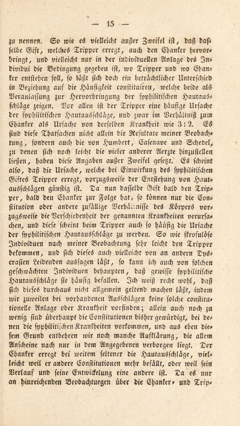 3U ncniteit, ©d n?ie e6 tjfdTeuljt auger i(l/ t>nß baf^ felbc @ift, tüdclic^ Xnppcr erregt, auct) ben ^5)anfer {)ert)or^ bringt, unb t)ieHeicf)t nur in b^r inbitJibuellen Einlage beö biüibiit bic Sßebingung gegeben ift, n?o Tripper unb tr»o ^battj* fer entjleben folt, fo tagt firf) bod) ein betract)tlid)er Unterfebieb in 53e^ie()uiig auf bte ^auftgfeit conflituireit, n)eid)e betbe a{^ SSeranlaffung jur ^crüorbringuitg ber fppljdittfcben ^autau‘055 fct){äge jeigen. Sßer alleu i(l ber Stripper eine b^uftge Urfaebe ber fpp{)i(itifcbcn ^autau^fd)Iäge, unb jiuar im SSer^ditnig ^um (^banfer alö Urfac{)e t)on berfelben ^ranfbeit mie 3:2. jtnb biefe ^b^tfacben nicht aßfein bie 5)te]uitate meiner 53eobacf)< tung, fonbern auch bie üon ^umbert, Safena^e unb ©cbebet, gu benen (icb noch Iei'.1)t bie üieler anberer Sterjte binjuHetteit liegen, biefe Eingaben auger Bu^rifel gefegt, febeint olfo, bag bie Urfacbe, melcbe bei (^inmirfung beö fppbilitifcbeit ©i'fteö Tripper erregt, öorjugömeife ber (^nt|lebung Don .^aut» aui^fcbldgen gunflig ifi, X:a nun baffelbe ®ift halb ben Xrip^ per, halb ben fbnnen nur bie (Son^ (iitution ober anbere jufdllige 35erbdi*niffe beö ^orperö Dor^ jugömeife bie 55erfd)icben{)eit ber genannten .flranfbeiten oerurfa^ eben, unb biefe febeint beim Tripper auch fo b^tijtg bie Urfacbe ber fppbilitifcben ^autauöfdddge ju merben. ©0 mie ffrofulofe Subioibuen nach meiner S3eobad]tung fe^r leidjt ben Xripper befommen, unb gd) btefeö and) Diedeicbt Don an anbern cragen ^eibenben au^fagen lagt, fo fanii id) and) Don foicben gefebmdebten SnbiDibuen belianptett, bag gemige fppbilitifcbe .^'autau^fcbldge ge bdugg befallen. 5d) meig recht mol)l, bag gd) biefeö buregauö niegt allgemein geltenb machen lagt, inbem mir jumeilen bei Dorbanbenen 2luöfcbldgen feine fold)e cougitu^ tionelle Einlage ober .^l'ranfbeit Dorgnben; allein auch noch ju menig gab überhaupt bie (5ongitutionen bi^h^** gemurbigt, bei be^? nett bie fpphilitifcben ^ranfheiten Dorfommen, unb auö eben bie# fern ®runb entbehren mir nod) manche 2luffldrung, bic allem Slnfcbeine nach nur in bem Slngegebenen Derborgen liegt. IDer (^hnnfer erregt bei meitem feltener bic ^autau^fcbldgc, Diel# leicht meil er anbere Songitutionen mehr befallt, ober meil fein Sßerlauf unb feine (^ntmicfelung eine anbere ig. Xa eö nur an fgnreichenben Jöeobachtuegen über bie