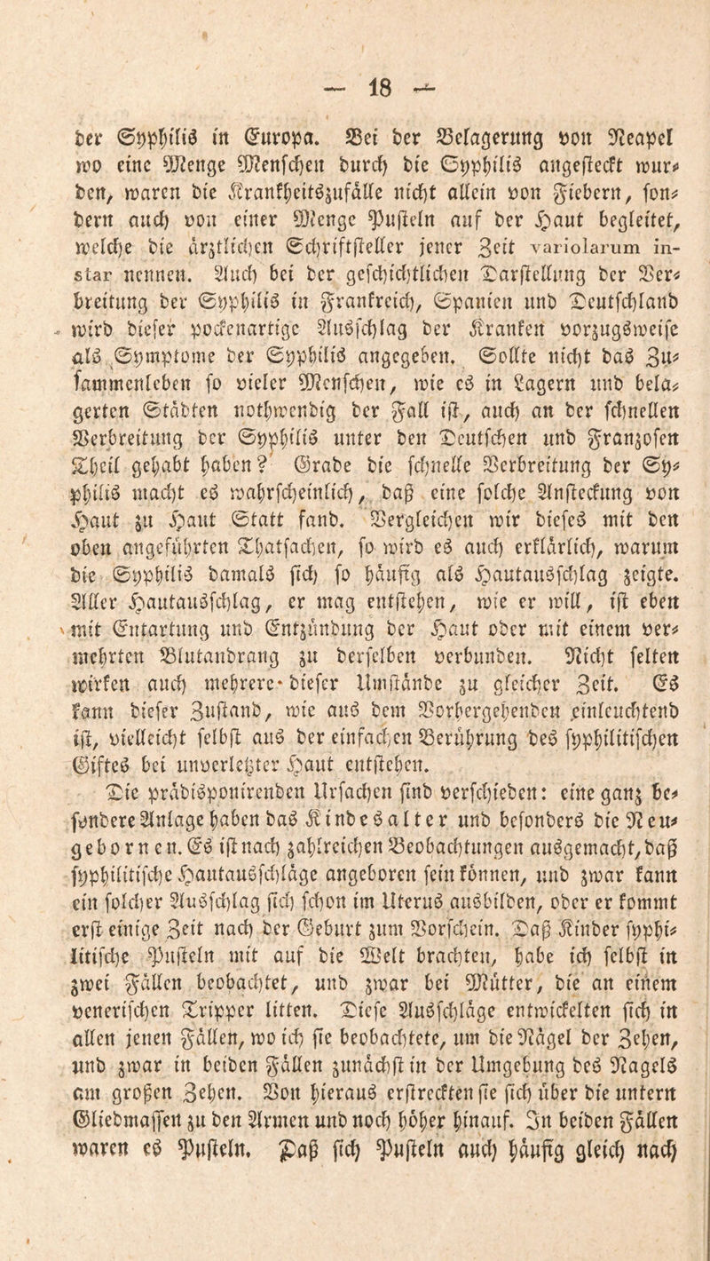 Uv (Europa. SSei ber ^ßefageritttg Don 5)^capcl n?o eine 9Jienge ?!J2enfc^en burdf) bi'e angejlecft iruro ben, tt)aren btc Äranf^eitöjufdUe nirf)t aKem i)on gi'eberit, foitj? bern aueft t)on einer 5[}?cnge ^ufleln auf ber Jpaut begleitet, iretcfje bi'e dr5tlid)en Sdjn'ftfteKer jener Seit variolamm in- star nennen. Stiui) bei ber gefcbidjtti'dKn l^^arpedung ber Sßer^ breitimg ber 0ppl)i'ti^ üi granfrcid), Spanien unb X)eutfd)Ianb iDirb biefer podenartigc 5(iiöfd)(ag ber dtranfen öorsugömci'fe ülö ^0pmptome ber SppbÜiiJ angegeben. ©oEte njd)t ba^ 3u^ fammenteben fo vieler 5[)^cnfd)eii, im'e e^ in lagern unb bela^ gerten 0tdbten notbn-^enbtg ber galt i(}, and) an ber febneden Verbreitung ber 0ppf)tn^ unter beit ^cutfeben unb ^ranjofeit gehabt b^ben?' @rabe bie fd)neKe Sßerbreitung ber 0p^ pbdi^ niad)t eö n)abrfd)ein[id), bag eine fotebe Stnftecfung t)On .^aut in ipaut ©tatt fanb. Sergfeid)en irir biefe6 mit ben oben angeführten 2d>atfacben, fo mirb e6 and) erfldrtid), marunt bie ©pphiii^^ bamatö fid) fo b^tiftg atö .^autaii6fd)Iag zeigte. Slder .^autauöfebiag, er mag entgehen, mie er mid, i|b eben 'mit Entartung unb ^ntjunbung ber .g)aut ober mit einem mehrten S3iutaubrang berfciben perbunbeu. 5fJicbt feiten iri'rfen and) mehrere-biefer llmfldnbe in gleicber 3eit. (5^ fann biefer 3ti|^rinb, mie ain5 bem 2?orhergehenbeu ,einlcud]tenb ijl, pielleicbt felbft auö ber einfad;Cn 53eruhrung be^ fpphilitifcben ©ifteö bei unocrletjtcr ^b^ut entjlehen. Ibte prdbi^ponirenben Urfacben finb perfd^ieben: einegan^ bc^ fonbere Einlage haben baödbinbeöalter unb befonberö bie 3^ e gebo rn cn.(5ö iflnacb zahlreichen Beobachtungen auögemacht,bag fpphilitifche ^pautauöfd)Idge angeboren fein fonnen, unb zmar fann ein folcher 2Iu!üfd)Iag fid] fchon im llteruö auöbilben, ober er fommt erd einige 3^it nach ber ©eburt zum Borfchein. ^ag Jlinber fpphd iitifd]c 3^udelrt mit auf bie 2ÖeIt brachten, id] felbjl in Zmei g^dllen beobad)tet, unb zn^^r bei 3[y?utter, bie an etiiem penerifchen Tripper litten. I^iefe SIuöfd]ldge entmicfelten fid) in oEen jenen gdUen, meid] fie beobad)tete, um bieEtdgel ber Z^\)zn, jinb zroar in beiben gdUen znndchd in ber Umgebung U^ Eiagelö can großen 3ehcn. Bon hierauf erflrecften fie fid) über bie untern ©liebmaffert zu ben Firmen unb noch h^h^r hinauf. 3n beiben gdEen maren eö Rudeln. fich ^ufieln and}