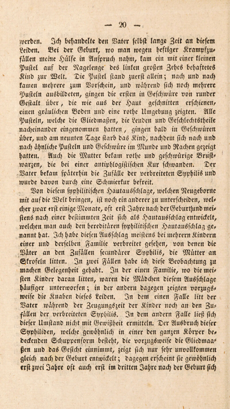 ivertcn. 5cf) befjaubcKc ben SBatcr fclbfl fange an bfefem Selben. S3ei ber ®eburf^ m man wegen falten meme ipulfe i'n Slnfprud) nahm, fam ein mit einer fleuien ^ujlel auf ber 9^agelenge beö Ii'nfen großen 3ebeö bebafteteg ^nib jur 2ßelt. X)te ^}u(lel ftanb juerfl allein; nad) unb nach famen mehrere ^um 25orfcf)cin, unb wdbrenb fiel) nod) mehrere Ruffeln au^bilbeten, gingen bie erjlen in ®efd)ivure »on runber ©ejlalt über, bie wie au6 ber Jpaut gefd)nitten erfd)ienen^ einen graulichen ©oben unb eine rotbe Umgebung S^igten. 3llle ^ufleln, welche bie ©liebmaßen, bie Senben unb ©efchlechtötbeilc nacheinanber eingenommen batten, gingen halb in ©efchwüren über, unb am neunten 2^age üarb baö Äinb, nachbem ftd) nach nnb nach übnliche Ruffeln unb ©efchwüre im ?Öiunbe unb Drachen gezeigt batten. 5(ud) bie 9}?utter befam rotbe unb gefchwürige ^rü(l^ warjen, bie bei einer antipblogiÜifchen .^ur fchwanben* X)et -SSater befam fpdterbin bie Bnfalle ber verbreiteten ©p^bt^'6 würbe bavort burch eine ©chmierfur befreit. Sßott biefem fppbtlüifchen §autauöfd)lage, welchen ^eugeborrtc mit auf bie 2Öelt bringen, ift nod) ein anberer ^u unterfcheiben, wef^ eher jwar erÜ einige ^Jonate, oft erft 3abre nach ber ©eburt|unb met# pen^ nach einer beßimmten Seit jich alö ^;»autau^fchlag cntwicfelt, welchen man aud) ben berebitdren fppbilitifdien .^autauöfchlag ge^ nannt bat. 3d) habe biefen 5luöfchlag meipenö bei mebrern Äinbern einer unb berfelben Jamilie verbreitet gefeben, von benen bic SSdter an ben 3nfdllen fecunbdrer ©ppbili^r ?0?utter an ©frofelrt litten. Sn jwei gdllen habe id) biefe SSeobachtung ju machen ©elegenbeit gehabt. Sn ber einen gamilie, wo biemef«» Pen .^inber baran litten, waren bie ?!Jidbd)ert biefem Sluöfchlage bdupger unterworfen; in ber anbern bagegen geigten vorjug^^ weife bie dtnaben biefeö Seiben. Sn bem einen gatte litt ber SSater wdbrenb ber S^ngung^jeit ber dtinber noch an ben 3n^ fdtten ber verbreiteten ©ppbilig. Sn bem anbern gatte ließ pd) biefer Umpanb nid)t mit ©ewißbeit ermitteln. X>er Slu^brud) biefer ©ppbiliben, welche gewöhnlich in ^iner ben ganzen Äorper bc^ becfenbeit @d)uppcnform bepebt, bie vorjugöweife bie ©liebmaa^ ßen unb ba^ ©epcht einnimmt, jeigt pd) nur febr unvottfommen gleich nad) ber ©eburt entwicfelt; bagegen crfcheint pc gewöhnlich crpjwei Sabre oft auch erp im britten Sabre nach ber ©eburt pch