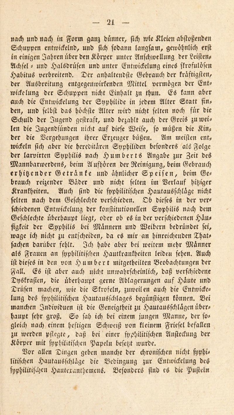 md) unb ttad) in JJorm ganj bunner, (icJ) n>k i?Ieicn abjlogenbctt 0cl)uppcn entn)icfelnb, wnb ficf) fobanii lan^fam^ 9en?65)tilid) erft in einigen Sauren über ben Körper unter 5(nfrf)it)ellung ber ^eijlen^s 5ld)fet unb 5patöbrüfen unb unter (5ntn)tcfelung ei'neö ffrofulofen ^abi'tu^ üerbrei'tenb. Xier an()attenb(le ©ebraud) ber fraftigü^^r ber Stuöbreitung entgegeumirfenben 5[!?i'ttet vermögen ber ©nt^ juicfelung ber 0d)uppen ni'd)t ©i'ntjatt jn t^uu, ©ö fann ober and) bi'e ©ntn^icfelung ber ©ppbüi'be (n jebem Sitter ©tott ftn^ ben, unb felbjl baö t)6d)|le Sllter iri'rb m'd)t feiten nod) für bic ©d)ulb ber Sugenb gcftraft, unb befahlt oud) ber ©retö juwei^ len bie 3ugenbfünben nicbt ouf bi'efe SÖetfe, fo nnißen bi'e Min^ ber bie Sßergebungen ihrer ©rjeiiger bügeu. Slm mcijlen ent^i ttjicfeln jid) ober bie berebitarcn ©pphiliben befonber^ ol^ ber loröirten ©pphili^ nod) ^umbertö Slngobe jwr 3^it beö 5!}2annbaru)erben^, beim Stufhoren ber D^ein^gung^ beim ©ebrouct) crhi^onber ©etrdnfe unb ähnlicher ©peifen, beim ©e^ broud) reijenber S3aber unb nicht feiten im SJerlouf ^ronfheiten. Sind) jinb bie fpphilitifchen ^outouöfd)Iäge nicht feiten noch bem ©efchlechtc oerfchieben. IDb biefe^ in ber »er^ fchiebenen ©ntmicfelung ber fonftitutionellen ©pphiliö nod) bem ©efchlechte überhoupt liegt^ ober ob eö in ber Derfchiebenen ^du^ ftgfcit ber ©.pphiliö bei ?0^dnnern unb Sßeibern bebrünbet fer^ möge id) nicht ju cutfcheiben, bo e^ mir on hittreichenben Xhot^ fachen borüber fehlt. 3ch h«!^^ bei meitem mehr ÜJidnner al6 grauen on fpphilitifchen ^outlranfheiten leiben fehen. Sind) ijl biefeö in beii r»on ^^'umbert mitgetheilten ^Beobachtungen ber gall. ijl aber aud) nicht unmahrfcheinlich, bag r^erfchicbenc l^pöfrafien, bie überhaupt gerne SIblagerungen ouf .^dute unb X^rüfen mad}en, irie bie ©frofeln, jumeilen oud) bie ©ntmicfc^ lung be^ fpphilitifchen .g^autauöfchlageö begünftigen tonnen. Sei manchen gnbioibuen ift bie ©eneigtheit ju ^poutauöfchldgen überj* haupt fehr grog. ©o fab ich I^ri einem jungen 5J?anne, ber fo^ gleid) noch rinem heftigen ©chmeiß oon ficinem griefet befaßen ^ gu merben pflegte, baf bei' einer fpphlßtifchen SInßectung ber Körper mit fpphilitifdjen popeln befeljt mürbe. Sor aßen Dingen geben manche ber chronifchen nicht fpphi^ litifchen ^'autauöfchldge bie Sebingung ^ur ©ntmicfelung be^ fpphilitifdjen .ipauteranthemeuö. Sefonberö finb eö bie 5)uße(«