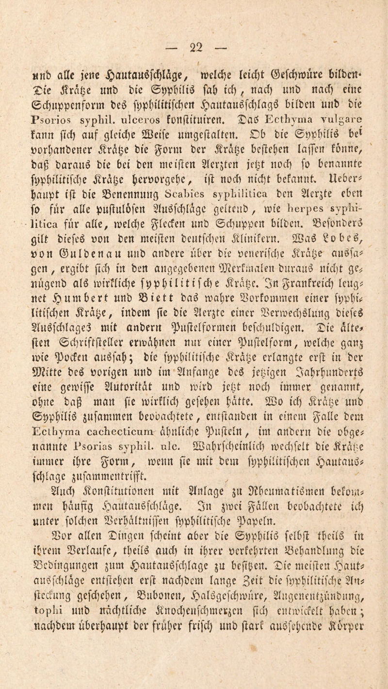 «nb alle jette ^)autau6fcf)Idge, tioeldje (ei'djt @efcJ)n)ure bilbctt* ^(e ^rd|5c imb bic ©tjpbtH^ fab i'cf) ^ nad) iinb itad) eüic ©djuppenform be6 fppbdi'dfdjeit ^autau^fdjlagö bilben unb bi'e Psorios sypliil. ulceros fünfiltUircn. Ecthyma vulgare fann fid) auf glctdjc 2BciTc umgcfialtcn. Db bie ©ppbiltö be^ t>orbanbener ,^!rdlie bie Jorm ber Ärdlje beheben lajfcu fönne, bag barauö bic bei ben inciflen 2(erjtert jei^t nod) fo benannte fppbilitifdjc ^rd^e b^rüorgebc, ifl noch nid)t befannt, lieber^ baupt ijl bie ^cnennuiiß öcabies syphilitica ben Slcr^te eben fo für ade puflulofen 5Iuöfd)rdgc geitenb, trte herpes syphi- • litica für ade, toeldje 5‘^^den unb ©djuppen bitten. Sefonbero gitt biefeö oon ben meiden beutfdjeit ^tinifent. 2öa6 ?obe^, »on ©ulbenau uiib anbere über bie tjenertfdje jCrdtpC auöfa^= gen, ergibt ftd) in ben angegebenen ^erfaiaten buvau6 nid)t ge^ nugenb alö mirftidje fppt)ititifd)e ^rdb^e. 3« teug? net ^,umbert unb SÖictt ba^ mal)re Sorfommeit einer fppt)i.j litifdjeit ^rd^e, inbem fie bie ?ter^te einer SSermedjötung biefe^ 2tuöfd)Iage:3 mit anbern ^udetfonnen befd)utbigen. X^ic dtte# den ©d)riftdeder ermdbnen nur einer ^3udelform, meldje gan^ tote jodelt auöfaf); bie fppbilitifdje ^^rdlpC erlangte erd in ber 5d2itte beö r?origen unb int SInfangc be^ jetzigen 3a{)r^unbertö eilte gerrifTe Slutoritdt unb an'rb jel^t noct) immer genannt, ebne bag man fie mirflidj gefeiten {)dtte. 2öo id) ^rdlje unb ©pp^iti6 snfnmmen beübad)tete, entdauben in einem gade bem Ecthyma cachecticum dt)nlid)e ^udetit, im anbern bie obge;? nannte Psorias sypliil. ulc. 2Öat)rfd)einticb roedjfett bie j^rd^e immer i(;re gorm, menn fie mit bem fpp^it(tifd)cn .5)autauö# fdjtage jufammentrifft. 5tiid) .^londitutionen mit Anlage ju D^bcumatitJmen befom^ men lS)dufig 4)autauöfd)tdge. gn ^mei gdden beobadjtete id) unter folcben 2>erI)dttni|Ten fppbititifcbe ^apetn. ^8ov adelt X'ingen febeint aber bie ©ppbdiiS fetbd tbcitö in ibrem 23ertaufc, tlieit^ and) in itirer tjcrfe^rten Jöebanbtnng bic ^Sebingungen ^um 4>antauöfd)Iage ju bedb^n. X)ie meiden ^baut^? aii^fdjldge entdet)cn erd nad)bcm lange ^dt bic fppbititifdje 5(njj deefung gcfd)ef)ett, SSiibonen, .^ati^gci'djmnre, ^Ingcnent^ünbnng, tophi unb ndd)tlid)e Ä'nod)CU|d)me^cn fid) enrmiefett Ijabcn; nad)bem uber|)aupt ber frul;er fr(fd) unb dörf aus^fet;cnbc J^bvpcr