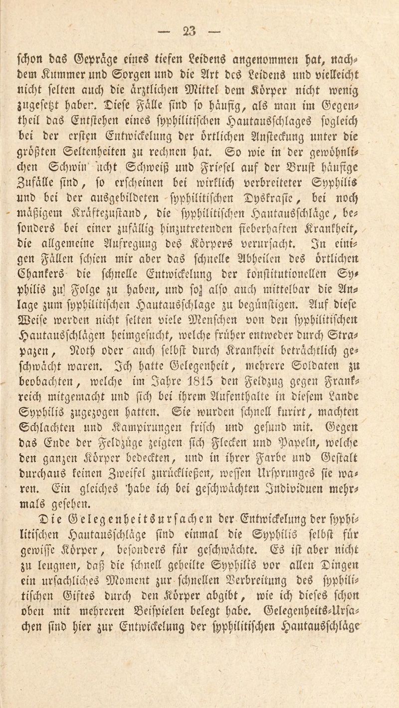 fdjort baß ©e^rdgc ctnc^ tiefen ?eibett6 attgetiommen ^at^ itacft^ bem Kummer unb ©orgen unb bie 2lrt bc^ ?ciben^ iinb üicKctci)t ii(d)t feiten auci) bie dr^tlicfjen 5[JJitteI bem 5lür^er nicl}t n)enig 3ugefc|3t fiaber. ‘tJiefe gdlle finb fo ^duftg, alö man im ®egen^ tl)eil ba^ (Entfiedert eineö ^aiitau6fcl)lageö fogleic^ bei ber crjlen (Entmicfelimg ber örtlichen SInflecfung unter bic größten 0eItendetten gu rechnen dut. 0o mic in ber gembdniis# d)ert 0cl)m(n‘ uct)t 0d)ireig unb griefel auf ber SSrufl dduftge 3ufdIIe jTnb, fo crfd)einert bei irirflid) verbreiteter 0^pdiii^ unb bei ber auögebilbetcn ft;pd^iiIiW^^^ 2}t)öfrapc, bei uoc^ ' mäßigem ^rdftejujlanb, bie fi^pd^üIiW^n 5pautau^fcbldge ^ bc^ fonberö bei einer jufdllig dinsntretenben fteberdaften ^'ranfdeit, bie allgemeine ^lufregiuig beö ^örper^ verurfad)t. 3n einis? gen gdilen fd)icrt mir aber ba^ fd)ncEe Slbdeilcn be6 ortlidiert (Edanfer^ bie fd)nelle (Entmicfelung ber fonfiitutionellen ^dili^ ha] S^olge bjoSizn, unb fo| aifo and) mittelbar bic Slrtjj läge jum fppdüilif*^)^!^ ^autauöfd)lage ju begunftigen. 5Iuf biefc SÖeife merben utd)t feiten viele 5!}2enfd)ert von ben fppdililiW^tt ^autauöfd]Idgen d<^iingefud)t, meld)e fruder entmeber burd) ^txa^ Vajen, lltotd ober and) felbfl burd) Jlranfdeit betrdd)tlid) ge^ fd)mdd)t mären. 3cd d^H^ (^clegcndeit, niedrere ©olbaten jit beübad)tert, mcld)e im 3adre 1815 ben gelb^ug gegen granfss reid) mitgemad)t unb fid) bei idrem Slufentdalte in biefem ?anbe 0ppdiii<^ Sngejogen dntten. ©ie mürben fd)nell furirt, machten ©d)Iad)ten unb ^tampirungen frifd) unb gefunb mit. @egen ba^ (Eube ber gclb^üge seigten jld) gleden unb ^3apeln, meldjc ben ganzen .^'orper bebedten, unb in idrer ^arbe unb ©ejlaft burd)au^ feinen 3n?eifel gitrüdließen^ meifen llrfprimgeö fie ma^ • ren. (Ein gleid)e^ ‘dabe id) bei gefdjmdcdteu Snbivibuen medr^ malö gefedert. X)ie @elegendeit(5urfad)eit ber ©rttmidelung ber fppdfj* Iitifd)en ^autau^fd)Idge finb einmal bie ©ppdilid felbfl für geroiffe ^'orper, befonberö für gefd)mdd)te. & ift aber nid)t leugnen, baß bie fdmell gedeilte ©ppdiliö vor allen IDingen ein urfad)Iicbe^ 5J?oment ^ur fd)nellen Sßerbreitung beö fppdili^’ tifd)en ©ifteö burd) ben Jtorper abgibt, mie id) btefeö fd)Ort oben mit medreren Seifpielen belegt dnbe. ©elegendeitö^Urfai: d)en jinb dier jur (Entmicfclung ber ^autau^fd)Idge