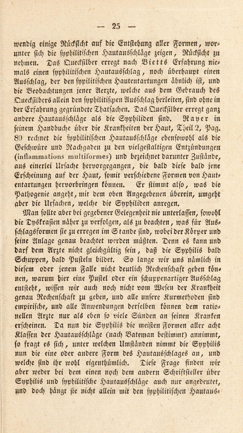 menbig ctm'gc SWucfffcfit auf bfe ^nt(lcjiutg alter Jarmcit, tüov^ unter fid) bi'e fi;|)()ilittfc{)en ^autauöfcf)IÄgc jeigen, 9?ucfiicl)t ju ucl)meu. X!aö Ouecfjilber erregt nad) Si'ett^ Erfahrung nie;» malö einen ^autauöfcblag, noct) überhaupt einen Sluöfcblag, ber ben fppllltlfcben ^autentartungen dbnllct) l(?, unb ble 53eobacl)tungen lener ^ler^tc, iuelclK au^ bem ©ebraud) be^ dnecfjKbcrö allein ben fppblUtlftpen ^uöfd)Iag Verleiten, jinb ofineln ber ^rfabrung gegrunbete Xbatfacben. Ouediilber erregt ganj anbere §autauöfd)Iäge alö ble ©pp^lllben jinb« D^aper ln feinem ^anbbud)e über ble Äranf^elten ber^aut, ^ag, 89 rechnet ble fppbllltlfchen ^autau^fd)ldge ebenfomobl alö ble @efd)it>ure unb 9tad)gaben ju ben ülelgejlaltlgen (^ntjünbiingen (inflammations multiformes) unb bezeichnet barunter 3aÜdnbe^ au^ einerlei Urfache b^r^orgegangen, ble halb blefe balb jene ^rfchelnung auf ber ^aut, fomlt »erfchlebene g^onnen bon ^aut^ entartungen b^rborbrlngen fbnnen. (5r ftlmmt alfo, maö ble ^atbogenle angelt, mit bem oben 5lngegebenen überein, umgebt aber ble Urfachen, me(d)e ble ©ppblllben anregen, 50?an follte aber bei gegebener Gelegenheit nie unterlaffen, fomobl ble ^p^frajien ndber ju «erfolgen, al^ zu beachten, ma^ für 5(uö^ fchlagi^formen ji^ ztt©taube jtnb, mobel ber Körper unb feine Einlage genau beachtet merben müpten. Denn e^ fann unb barf bem ^rjte nicht gleichgültig fein, bag ble ©ppblllö balb Schuppen, balb ^ufieln bllbet. @o lange mir un^ ndmllch ln blefem ober jenem gatte nldit beutlld) [^echenfehaft geben fon^ nen, marum bt^^ etne ^)uttel ober ein fd)uppenartlger 5luöfchlag enthebt, mljTen mir and) noch J^l^hl »öm 2öefen ber jtranfb^lt genau 9techenfchaft zu geben, unb alle unfere Ä'urmetboben flnb emplrlfche, unb alle ^Inmenbungen berfelben fonnen bem ratlos netten 5lrzte nur af^ eben fo «leie ©ünben an feinen ^ranfen erfchelnen. iDa nun ble ©ppblll^ ble melden gormen aller acht klaffen ber Jpautauöfchldge (nad) 53ateman beftlmmt) annimmt, fo fragt e^ jlch, unter melchen Hmjldnben nimmt ble ©ppblll^ nun ble eine ober anbere gorm beö ^autauöfchlage^ an, unb meld)e pnb i'br mobl elgentbümlld). £lefe grage ftnben mir aber meber bei bem einen npd) bem anbern ©djrlftfietter über ©ppblll^ unb fppbllltlfche ^autauöfchldge auch nur angebeutet, unb bod) b^t^ßt fie nld)t allein mit ben fppbllltifchen .^autauö^