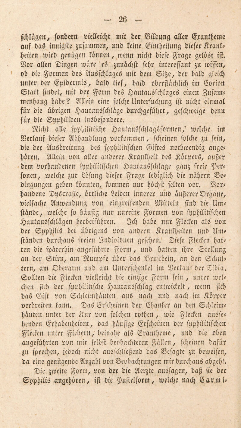 fc^Idgcit, fottbcrtt biettefc^t mit ber Sflbung alter ^rant^cme auf baö mniäflc jufanimen^ unb feine (^int^ei'lung bi'efer ^ranf^ ][)ei'tcrt iDi'rb genügen fonnen, menn nicl)t biefe J^^’age gelobt ijl. 5ßor alten X)mgert n?dre e6 ^undd)jl fct)r intcreffant 511 nji'flfen, ob bte formen bei^ 2luöfct)tageö mit bem ©i^e, ber halb gleich unter ber (5ptbermt^, batb ti'ef, halb überfldcl)Ii'cb nn (Norton 0tatt finbet, mit ber g^orm be6 Xpautauöfcbtageö einen BufaniiJ mcn^ang habe? Slltem eine folct^eUnterfncbung iß nid)t cinmat für bie iibn'gen §autaiiöfd)ldge burd)gefül)rt/ gefd)mcige bcnn für bi'e ©pp^itiben (nöbefonbere. 9t(d)t alte f^pviü’tifcbe ^autauöfdjtageformen/ mctdie tm ^Sertauf bi'efer Stbbanblung oorfommcn, fd)emen fotche ^u fein, bi'e ber Stu^brei'tung beo fppl;tlittfd)ett ©ifteö notbmenbi'g ange^ Joren. SlUein oon alter anbercr dfranftjcit bcö dtorper^, au^er bem oor^anbenen fpp()iliti'fd)crt ^aiitau^fd)tage ganj freie ^er#: fonen, meld)e ^ur ßofmtg bi'efer grage Icbigltd) bte ndtjern S5e^ büigungen geben fönnten, fommen nur l)dd)fl fetten oor. Sßor;» Ipanbene ^p^crafte, ortlidie Reiben innerer unb dugerer£)rgane, oielfac^e ^nmenbung oon etngrci'fenben Sl^ittelu finb bie Ilm^ ftdttbe, metd)e fo t;dufig nur unreine gönnen oon fpp^ilitifd)ert §autauöfd)ldgert perbeifübreu. 3d) habe nur gtedeu alö oon ber 0pp{)iliö bei übrigen^ oon anbern ^ranfb^iten unb Um^ pdnben burdiauö freien gnbioibuen gefeben. Diefe gleden bat^^ ten bie fpdterbin angeführte gorm, unb 0teltung an ber 0tirn, am Dtumpfe über bajJ Sruftbein, an ben tern, am Oberarm unb am Unterfvd)enfet im Sertauf ber Xibta, 0oüten bie glecfen oiclleidjt bie einzige gorm fein , unter mcl^ dien fid) ber fppbilitifd)e §autaniSfd)lag entmidclt, rocnit ftd) ba^ ©ift oon 0d)lcimbduten auö nad) unb nad) im Körper oerbreiten fann. Oaö 0rfd)einen ber an ben 0d)let'mi' bauten unter ber dlur von foldjen rotlien, an'e glecfen aiiöfes? benbeit ^rbabenbeiten, ba^^ bduftge 0rfd)cincn ber fppbititifcben glecfen unter gicbern, beinabe alö 0rantbcme, unb bie oben angeführten oon mir felbfb beobachteten galten, fd)eincn bafür gu fpred)en, jebod) nid)t auöfchliegcnb baä S3efagte j^u bemeifen, ba eine genügenbe Stnjabl oon Secbad)tungen mir burd)auä abgebt. i:)ic jmcite gorm, oon ber bie 5ferjte auöfagen, bag fte ber 0ppbdiö angeboren, ifl bie ^uüelform, meldje nach (5armb