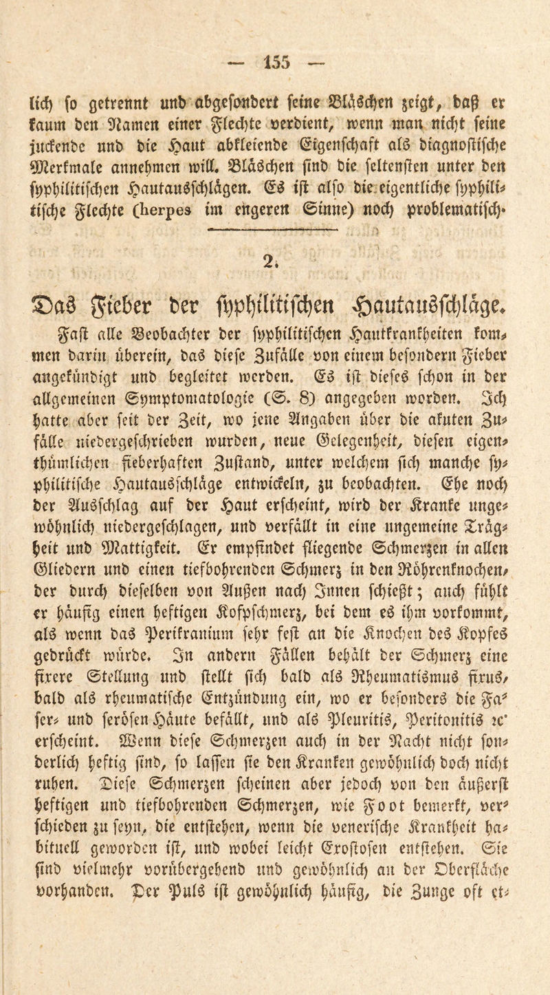 Itcf) fo flctrennt unb abgcfonbcrt feine ^ergt, baß et faum ben 9^amert einer »erbient, n?enn man nid)t feine jndenbe nnb bic ^aut abfieienbe ^igenfd)aft a(ö biagnofiifcbc 5!J2erfma[c anne^men mitt. ^Idöcben finb bic fcltenßen nnter ben f^pb^iiiifcbcn ^autan6fc{)ldgen. & ifl aifo bie eigentliche f^p^ili^ tifche glechte (herpes im engeren ©inne) noch problematifch* 2i S!)a§ gieber ber f^p{)ttittf(^en ^outauSfdfjIage. gaft alle 5geobad)ter ber fppbiüüfchcn ^antfranfbeiten fontj» men barm überem, baö btefe 3«fdllc oon einem befonbern gieber angefiinbigt imb begleitet merben. ijl biefeö fcl)on in ber allgemeinen ^pmptomatologie (0. 8) angegeben morben. 3ch batte aber feit ber 3^ilr Eingaben nber bic afuten falle niebergefchrieben mürben, neue ©elegcnbeit, biefen eigen? tbnmlid)cn fteberbaften melchem fid) manche fp? pbilitifche Äautauöfchldge entmicfeln, ju beobachten, ber Sluöfchlag auf ber ^aut erfcheint, mirb ber Traufe unge? mbbnlich niebergefd)lagen, unb tjerfdllt in eine ungemeine Xrdg? heit unb 5)^attigfeit. (^r cmppnbet fliegenbe ©chmer^en in allen ©liebem unb einen tiefbobvenben 0chmer§ in ben D^obrcnfnochen? ber burd) biefelben oon Gingen nad) 3nnen fchießt; auch fühlt er bdnpg rinen heftigen ^ofpfchmerj, bei bem e6 ihm oorfommt, alö menn ba^ ^erifraniitm fehr feil an bie ^noc!)en be^ Äopfeö gebrueft mürbe. 3n anbern gdßen behalt ber ©djmerj eine firere 0tellung unb ßellt fich balb alö D^heumati^muö fi.ru^/ halb alö rheumatifche ©ntjunbung ein, mo er befonberö bie ga=^ fer^ unb ferofen^dute befdllt, unb alö ^leuriti^, Peritonitis jc* erfcheint. ÖÖenn biefe 0chmer^en and) in ber 9tact)t nicht fon? berlid) heftig finb, fo laffen fie ben Traufen gemohnlid) hoch nid)t ruhen, i:)iefe 0chmerjen fdieinen aber jeboch t)on ben dußerfl heftigen unb tiefbohrenben ©chmerjen, mie goot bemerft, öer^ fchieben ^u fepn, bie entliehen, menn bie oenerifche jbranfheit ha^ bituell gemorben iß, unb mobei leicht ©roflofen entftehen. 0ie finb ijielmehr t)ornbergebenb unb gemohnlich an ber Dberfldche i)orhanben. per pulS iß gemohnlich oft