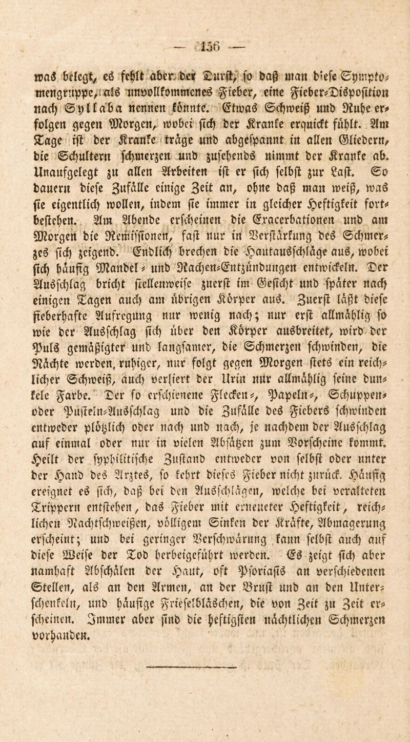 256 wa$ bcIcQty cö fc^It aber, bet fo baß man bfefe (SpnipfOif ntengriippc/ialö jmöoUfommeneö ^teber, emc g^ieberjjIDiöpojiti'on narf) 0pnaba nennen fonnte. ©tmaö 0cbn)e(g nnb D^ube er# folgen gegen borgen, mobef jed) ber itranfe erqnfcft fnblt* 5lm 5lage fff ber ^ranfe trage unb abgefpannt fn öllen ©Ifebern, bfe ©ebuttern febmerjen unb jufebenbö nimmt ber Traufe ab. Unaufgelegt jn allen Slrbeften fff er ficb felbjf jur ?a(f. ©o bauern btefc B^ft an, ebne bag man meig, maö jic efgentlid) mellen, fnbem fie immer fn gleicher ^eftfgfeit fort# befteben. 5lm Slbenbe erfd)emen bfe @racerbatfonen unb am 5Korgen bfe SHemfffionen, fafi nur fn SßerRarfung beö ©cbmer# jeS ftd) jefgenb. ^nblid) breeben bfe >^autauöfcbldge auö, mobef ficb b^wjfg ^Ofanbel # unb Dtad)en#(gntjunbuugen entmfcfelit. Der Sluöj^cblag brfd}t fcellenmeif^ ©eff^t unb fpdter nach efnfgen Dagen and) am übrigen Körper auiJ. Suerfl Idgt bfefc freberbafte Slufregung nur menfg nach; nur erff allmdblfg fo mfe ber Slu^fcblag geb über ben Körper auöbreftet, mfrb ber ^ulö gemdgigter unb langfamer, bie ©cbmerjen fcbmfnben, bfe ^debte merben, rubfger, nur folgt gegen 5Dforgen ffetö em reid)# lieber ©cbmetg, and) oerlfert ber Urin nUr allmdblfg feine bun# feie g^arbe. Der fo crfd)fenette glecfen#, ^apeln#, ©ebuppen# ober ^u|TeIrt?^u^fd}lag unb bfe Snfdllc be^ ^f^^berö fcbmfnben entmeber ploj^Ifd) ober nach unb nach, je naebbem ber Slu^fcblag auf einmal ober nur fn ofelcn Slbfd^en ^um SSorfebefne fommt. ^eflt ber fppbflftffcbe Snflanb entmeber non felbfi ober unter ber ^aub be*^ fo febrt bfefcy gfeber nfebt $urucf. ^dufr'g ereignet e^ fid), bog bei ben 3luöfd)(dncn, meldjc bei ocralteten Drtppern entfleben, baö gfeber mit erneueter ^eftfgfeft, refcb# lieben 3^iad)tfcbmcfgen, oodigem ©infcn ber d^rdfte, Slbmagerung erfebefnt; unb bei geringer Sßerfcbmdrung fann felbfl and) auf bfefc 2Öeffe ber Dob l;erbefgcful;rt merben. ^efgt ffd) aber namljaft Slbfcbdlen ber .paut, oft ^forfajl^ an oerfd}iebenen ©teilen, al^ an ben Firmen, an ber S3rujt unb an ben Untere fd)cnfelu, unb b^auffge grfefelbldödjen, bfe non ßeft ju 3eft er# fd)einen. Smmer aber jinb bfe beftfgfien ndcbtlicben ©cbmericit oor^auben.