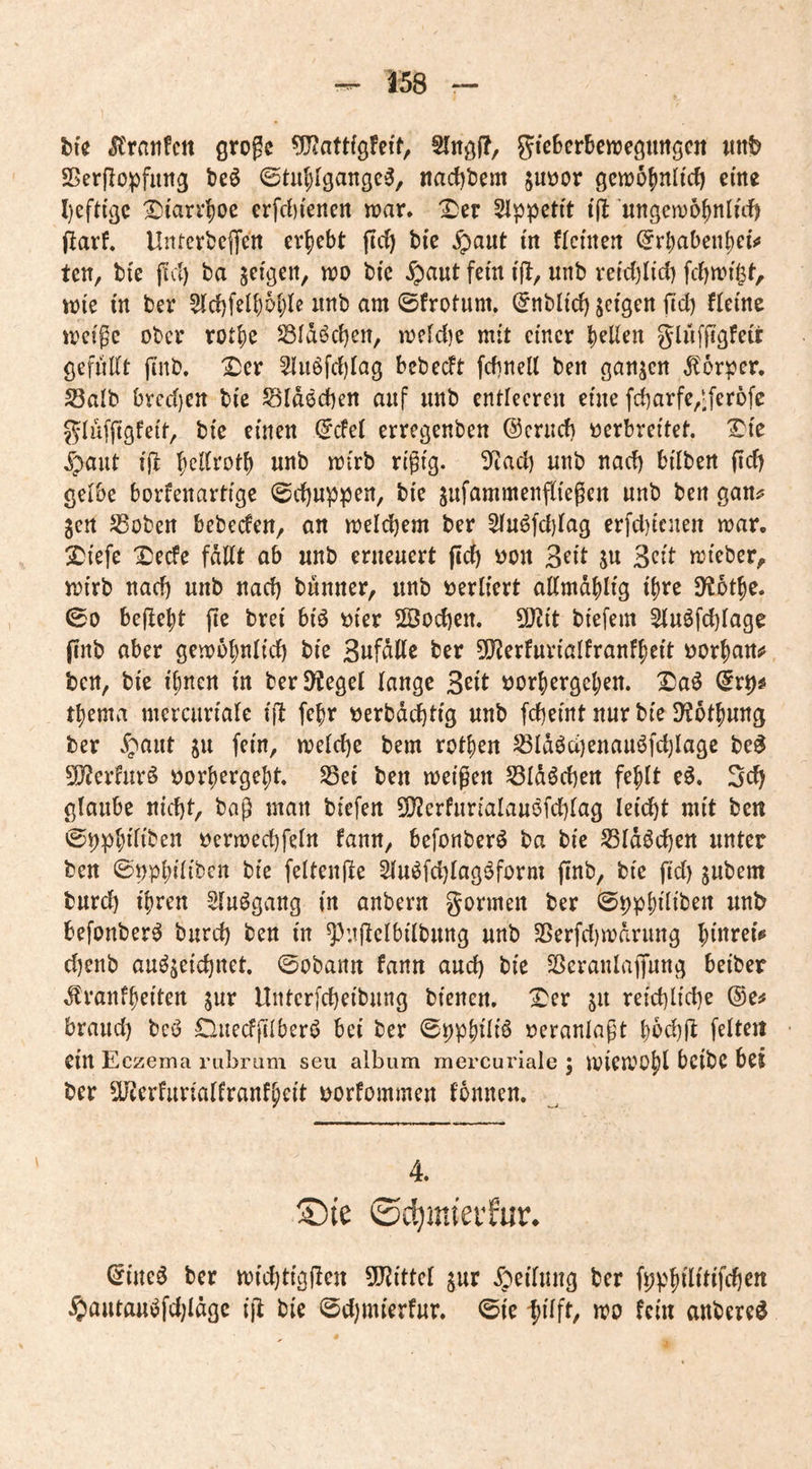 bfe groge Slngl?, gicbcrSenjegiingcit «tif? Sßerjlopfung teö ©tul;Igangc^, nac{)t5eni juöor gcnjo^nltcf) eine l)eftigc Xitar^oc erfrf)iertcn war. ^er SIppcti't tjl:’ungewö^nluf) jlarf. Untcrbeffctt ergebt fic^ bi’e jpaut in flcmert @rbabenbci<* ten, bi'e jtcl) ba scigcit, wo bic ^aut fern t(l, unb retdjli'd) fcbwi^t, wie m ber unb am ©frotum. (^ttbltd) geigen ftd) timt weige ober rot|)e SSIdöcben, we[d)c mit einer gliifjtgfeü: gefiidt jinb, X^er 5lii6fd)Iag bebedt fdinell ben ganzen Itorpcr. 23alb bvcd}ett bte Sldecben auf unb entleeren eine fdjarfe/^feröfe J^Iufjigfei't, bic einen ^del erregenben ©criid) verbreitet, '^ic Ipaut ift l^eKrotb nnb wirb rigig. 3^ad) nnb nad) bilben fid) gelbe borfenartige ©c^nppen, bie jnfammenfliegcn nnb ben gan^ gen SSoben bebeden, an weld)em ber 5in^fd)rag erfd)icnen war. :Siefe ^ede fallt ob nnb erneuert (id) von 3n't ju Seit wieber, wirb nad) nnb nad) bnnner, nnb verliert allmd|)ltg ihre iHot^c. ©0 beftefit fie brei biö vier S©od)Crt. SD^it biefem 5lnöfd)lage (inb aber gewo^nlid) bie Sufdllc ber 5[Rerfnriollranf^ett vornan«* ben, bie i^nen in berD^egel lange Seit vorl)ergeljen. Da^ (fr^# t^ema mercnriale ijl febr verbdebtig nnb febeint nur bie SKotbnng ber ^pant jn fein, weld)e bem rot|)en S3Idöd)enanöfd)lagc be^ 5!}?erhirö vorbergebt. S3ei ben weißen 55ldöd)ert fehlt e^. 3d) glaube nid)t, baß man biefen S[)?erfnrialanöfd)lag leicbt mit ben ©i)pbiliben vcrwecbfeln fann, befonber^ ba bie S3ldöd)en unter ben ©vpbiliben bie feltenße ^nöfcblagöform finb, bie fid) jnbem bnrd) ibren Slnögang in anbern gönnen ber ©ppbiiit>^i^ befonber^ bnrd) ben in ^}n|Ielbilbnng nnb 25erfd)wdrung binrei<« d)enb auö^eidjitet. ©obann fann and) bic Sßeranlapng beiber .^ranfbeiten jnr Unterfebeibnng bienen, l^er p reid)lid)e ®e^ brand) bcö Diiedjilberi? bei ber ©ppb^^^ veranlaßt bod)fl feiten ein Eczema rubrum seu aibum mercuriale j wiewübl bcibC bei ber 5Uierfurialfronfbeit vorfommen tonnen. 4. Sie ©c^miei’fur. ^ine^ ber wid)tig(Ien 5!JJittel jur .fpeilnng ber fppbilitifdjen i5)antanöfd)ldge ijl bie ©d)mierfnr. ©ie wo fein anbere^