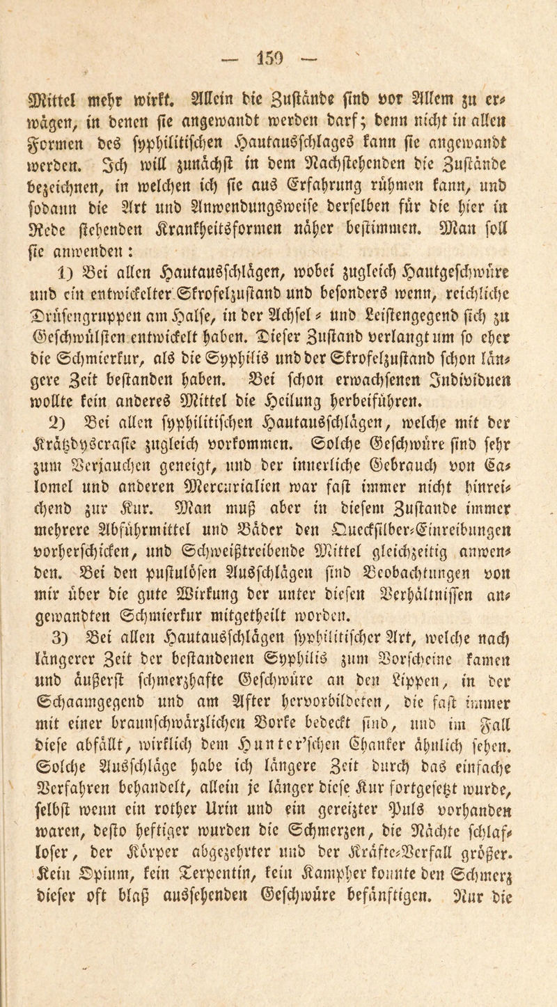 150 ^Kittel nte^r wtrff. Sllletn bic finb i)or Slircm ju cr<» tragen, in beiten fic angeinanbt werben barf; benn nfd)t m aüeit gcrmcrt beö f^ptiUitift^en .^antau6fcf)Iageö fann ffe angewanbt werben. Sef) will swt^dc()fl in bent 3^ac{)(Ic5cnben bfe 3nf^dnbe t)ejcid)rten, in weld)ert i'cf) fte au^ ^rfa^rnng rn^men fann, nnb fobann bi'c 3(rt nnb 5lnwenbitng6weifc berfclben fdr bi'c l)kv üt 5Kcbe jlcbenben ^ranf^eitöfermen ndfier beilimmen. 5!JJan foli jlc anwenben: 1) ^ei allen .^autan6fd)ldgen, wobei juglcicl) ^pantgefebwure unb cm entwi'(fcUer'©frofe4iillanb nnb befonberö wenn, retd)ltd)c ^rafcngrnppen am §alfe, in ber 5ld)fel unb 2ei(lengegenb jicf) @efcf)wül(lcn entwicfclt ^nben. I^i'efer ßiift^nb oerlangt um fo eber bte ©dimterfur, alö bi'e 0^pl;rl{^ unbber 0frofe4ii|lanb fd)on Idn^ gcre ^dt beflanben haben. S3et fd)Ott erwadifenen Snbi'oibite« wollte fern anbere^ SOiittel bi'e Teilung b^^bei'führen. 12) 33ei alten ^autauöfd)lägen, welche mft ber .Jl'rd^b^öcrafte jugleld) oorfommen. 0old)e @efd)wnre ffnb fe^r jum S>erjaud]cn geneigt, nnb ber innerliche ©ebraud) oon lomel nnb anberen 5)^erc;iriali'ert war fad immer nicht bmrei'^ d)enb jnr ^iir. ?0?an mug aber m biefem 3«(^nnbe immer mehrere Abführmittel nnb S3dbcr ben ©.uecfplber^C^mreibnngen oorherfchiden, nnb ©d^weigtreibenbe ?Oiittel gleichseitig an wen# ben, Sßei ben pudulofen Anöfchldgen fi^ib S23eobad)tiingen oon mir über bie gute 2Btrfnng ber unter biefen ^erhaltniiJen an# gewandten ©d)mierfur mitgetheilt worben. 3) Sei allen .^autan^fchldgen fi;oh^lit‘Khcr Art, weld)e nad) längerer 3eit ber bedanbenen ©ophdii? siim Sorfd^einc famen unb dngerd fd)mershnfte ®efd]wnre an ben ^t^ip^en, in ber ©chaamgegenb unb am After h^^t’^orbilbeten, bie fad immer mit einer braiinfchwdrslichen Sorte bebeeft jlnb, nnb im galt biefe abfdllt, wirflid) bem .^unter’fdjcn (ihanfer ähnlich fehen. ©old)e Ain3fd)ldge h^be id) längere 3^it biird) baj^ einfadie Verfahren behanbelt, allein je länger biefe ^iir fortgefe^t würbe, felbd wenn ein rother Urin unb ein gereifter ^nlö oorhanben waren, bedo h^ftigsr würben bie ©d)merscn, bie 3^2dd)te fchlaf# lofer, ber Körper abgesehvter nnb ber .Tclrdftc^Scrfalt großer. 5?ein Spüim, fein Serpentin, fein ^ampher foiinte ben ©dimerj biefer oft blaß au^fchenben ©efchwure befdnftigen. 5tnr bie
