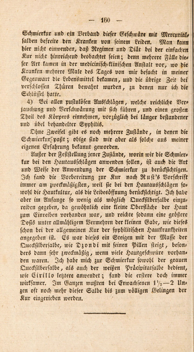 ©c^micrfnr iinb ein Serbaitb biefer ©cfdjwilre mit ^mnxiaU falben befreite ben ^ranfen Don feinem ?eiben. ÜWan fann ?)ier nitf)t eiimenben, bag 9?eg{men nnb Xiiat bei ber einfadjeit nicf)t ^inreidjenb beobacf)tet feien; benn mehrere pUe bic^» fer Sirt famen in ber mebicinifcf)^fiinifci)en SinRalt öor, m bie icranfen mefirere ^aic beö Xagcö tjon mir befnebt in meiner ©egenmart ble Lebensmittel befamen, nnb bie übrige Seit bei rerfdilolfen X^üren bema^rt mürben, jit benen nur id) bie C'djh'OTel batte* 4) Sei allen ^jnflnlofen SlnSfcblagen, melcbe reicblicbe ?ßtx^ jauebung nnb Serfebmarnng mit fid) führen, nnb einen großen $tbcil beS ^lorperS einne^men, ror^üglicb bei länger beflanbener nnb übel bebanbelter Ohne 3it)eifel gibt eS nod) mehrere SwRÄnbe, in benen bic (Sd)mierfurC^agt; obige finb mir aber olS fold}e auS meiner eigenen Erfahrung befannt gemorben. Singer ber geggellnng jener Swpanbe, morin mir bie ©d)mter^ für bei ben $antanSfd)lögen onmenben foUen, ifl auch bie Slrt nnb SÖeife ber Slnmenbnng ber ©d)mierfnr sw berüdgd)tigen. 3d) fanb bic Vorbereitung s«'* wad) Sfinil’S Vorfd)rift immer am smecfmdgigflen, meil ge bei ben ^autanSfd)lagen fo^ mohl bie ^ntfnltur, alS bic Leibeöoffnnng berüdgd)tigt. Sd) habe aber im Slnfange fo menig alS möglid) Onecfglberfalbe einju^ reiben gegeben, ba gcmb^nlid) eine fleine £)bergäd)c ber ^aut Sum (5'inreibcn rorbanben mar, nnb reichte fobann eine größere X'ogS nnter allmdhligcm Vermehren ber fleinen @abe, mie biefeS fd)on bei ber allgemeinen ^ur ber fpphilitifchen .^^antfranfbriten angegeben ijl. (^S mar biefeS ein ©teigen mit ber 5[Raffe ber Oucd'glberfalbe, mie X^sonbi mit feinen Rillen geigt, befon^ berS bann febr smeefmdgig, menn oiele ^antgefchmüre oorhan^ ben maren. 3d) habe midj sur ©cbmierfur fomobl ber grauen Ciiccfglberfalbc, alS and) ber meigen ^rdcipitatfalbe bebient, mie ßirillo le^terc onmenbet; fanb bie ergere bod) immer mirffamer. 3m (Sanken mußten bei (Jrmachfenen i\/2—2 Un^ gen oft nod) mehr biefer ©albe biS gum boüigcn iSelingen ber Ilur eingcricben merben.
