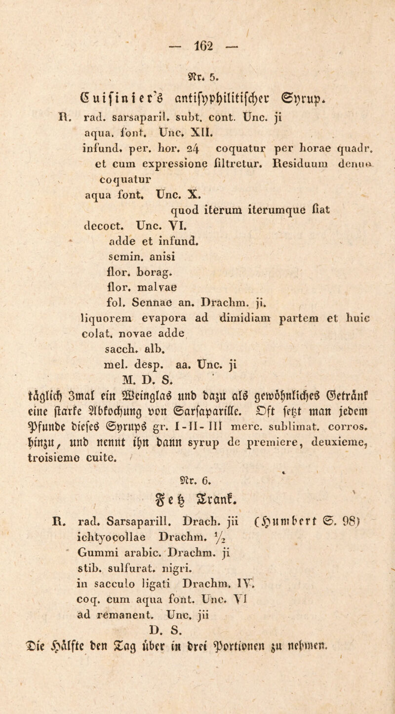 5. 6 uifin i e t’ö antifpp^ilitifc^ci* 0i;rup* I\. rad. sarsapariL subt. cont. Unc. ji aqua. fbnt. Unc, XII. infund. per. lior. 24 coquatur per liorae quadr. et cum expressione ßltretur, Residuum deniu> coquatur aqua font. Unc. X. quod iterura iterumque ßat decoct. Unc. VI. * adde et infund. scmin. anisi flor. borag. flor. malvae fol. Sennae an. Draclim. Ji, liquorem evapora ad dirnidiam partem et huic colat. novae adde sacch. alb. mei. desp. aa. Unc. ji M. D. S. 3mal ein SSemgla^ iinb baju alö gen?5^nltd)e^ ©etrant eine (Idrfe 5Ibfocf)nng tjon ©arfapartUe. Dft feljt man jebcm ^funbe biefeö ©ptnp^ gr. I-II- III merc. subUmat. corros. ^in^U, unb nennt i^n bann syrup de premiere, deuxieme, troisieme cuite. 9^r. 6. S e ^ Sr au!. R. rad. Sarsaparill. Dracli. jii ichtyocollae Draclim. ' Gummi arabic. Draclim. ji stib. sulfurat. nigri. in sacculo ligati Drachm. IV. coq, cum aqua font. Unc. Vl ad remanent. Unc. iii D. S. ^ic bcn Sag über in bret ^ortipnen jn ncbmen.