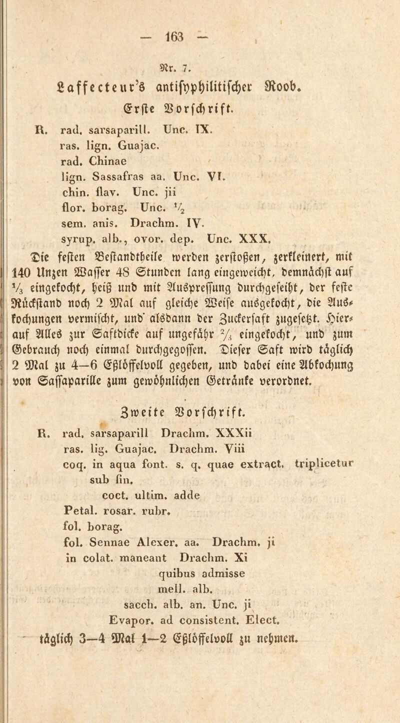 5Zr. 1, j 2affcctcuc’§ antifpp^ilitife^ec tRooh. (5r(ie 2ßorfd)rift. R. rad, sarsaparill. XJnc* TX* ras. lign. Guajac. rad» Chinae llgn. Sassafras aa. ünc. VK chin. flav. Unc. jii I flor. borag. ünc. *4 ; sem. anis. Drachm. IV. i syrup. alb., ovor. dep. Ünc. XXX, ^fc fejlen Sßeflanbtlede tüerben scrjlDgcit; jcrflei«crt, mil 140 Urtjctt SÖaffer 48 ©tunben lang eingeiveidjt, bemrtdd)fl auf V3 eingcfocftt, ^etg imb mit ^u^preffung burcbgefel^t, ber fejlc SHüdjlanb uod) 2 5!J?al auf gleiche 2Öetfe au^gefod)t, bie 5Iuö*f i forf)ungen i)crmifcl)t^ unb’ alöbann ber ßucferfaft jugefe^t. .fpicr^ auf 5llle6 jur ©aftbicfe auf ungefdl)r % efngefod)t, unb jum !; ©ebraurf) nocf) einmal burd)gegoffen. X)iefer 0aft mtrb tdgbcfj 2 5!JJat SU 4—6 ©gloffelDoU gegeben^ unb babei eine 2lbfod)ung ; ©afifaparitte jum gemo^nlicften ©etrdnfe »erorbnet 3n^ei^^ 23orfc{)rtft. R. rad, sarsaparill Drachm, XXXii j : ras. lig. Guajac. Drachm. Vüi coq. in aqua fbnt. s. q, quae extr^Ct, triplicetur ; I sub fin. I i coct. ultim, adde I Petal. rosar. rühr, fol. borag. fol. Sennae Alexer. aa. Drachm. ji in colat. maneant Drachm. Xi quibus admisse M mell. alb. sacch. alb. an. ünc. ji Evapor. ad consistent. Elect. tdglicf) 3—4 ÜJial 1—2 ©gloffeltJoU s« nejmeu.