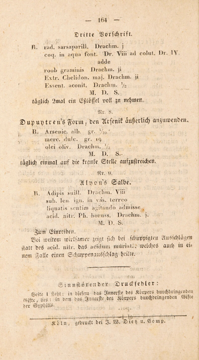 T)ritte B. ract. sarsaparill. Draclim. j cocj. in aqua font. Dr. Viü »^6 coliil. l)i. adde i’ool) gramluis Drachm. ji Exil*. Clielidon. maj. Drachm. ji ' Esseiit. aconit, 'Drachm. V2 M. D. S. tdßlid} 2mcil ein 00K jn nehmen, 8. Up Ul) t c e n’ö I TCvfenif auperlic^ arigutuenbeiu I R. Arsenic. alb. §r. Vto' merc. dulc. gr. iq olei oliv. Drachm. V2 M. D. 8,. , täglid) mmal auf bie hanU ©teile aufjuflrcidieu. . , ••r. . .. . , 5tr. 1). . 'Xlt^on'^ 0albe. \ j K. Adipis suil!. Drachm. Yiii sub. Ich. igti. in va‘s. terreo liquatis sentim agitando admisse ^ acid. uitr. Ph. bornss. Drachoi. j. M. D. 8.' (Smrciben. • ißiH an'ttem mirffanicr idg.t fiel) bei fduippiqtcu :2lu^fdildqeri ftatt be^ acid. nifr. baö acidiim mdriat., a)cld)Ci^ aud) iu m uem ©djuppenau^fdilaß l)ci(re. 'O iL': dih ©itniftörcnfeci- Si-ucffchler : ©oitc 1 fn'lit: in bieffm baä ^Rncvfle ieä ÄöiTn'ä buvctjbi'ingfnbfn «iftc, lic«: in brrn bö6 3nnci'flc bts Äorpcvb butdjbnngcnbcii ©ifte * i v/1 j # 5Coln< gebvuett bei 5. §35. u. (Somp.