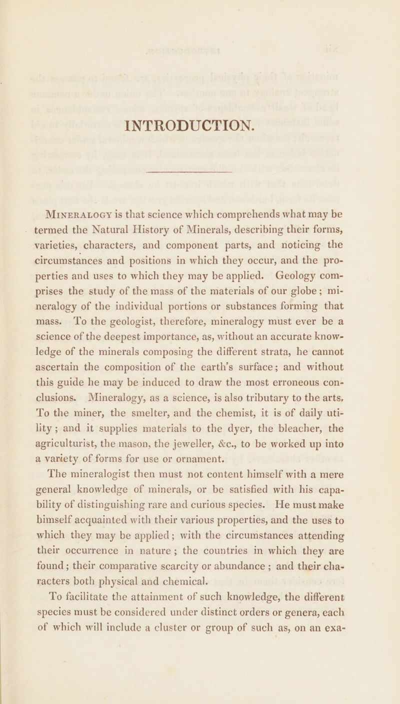 INTRODUCTION. MINERALOGY is that science which comprehends what may be . termed the Natural History of Minerals, describing their forms, varieties, characters, and component parts, and noticing the circumstances and positions in which they occur, and the pro- perties and uses to which they may be applied. Geology com- prises the study of the mass of the materials of our globe; mi- neralogy of the individual portions or substances forming that mass. ‘To the geologist, therefore, mineralogy must ever be a science of the deepest importance, as, without an accurate know- ledge of the minerals composing the different strata, he cannot ascertain the composition of the earth’s surface; and without this guide he may be induced to draw the most erroneous con- clusions. Mineralogy, as a science, is also tributary to the arts, To the miner, the smelter, and the chemist, it is of daily uti- lity ; and it supplies materials to the dyer, the bleacher, the agriculturist, the mason, the jeweller, &amp;c., to be worked up into a variety of forms for use or ornament. The mineralogist then must not content himself with a mere general knowledge of minerals, or be satisfied with his capa- bility of distinguishing rare and curious species. He must make himself acquainted with their various properties, and the uses to which they may be applied; with the circumstances attending their occurrence in nature; the countries in which they are found ; their comparative scarcity or abundance ; and their cha- racters both physical and chemical. To facilitate the attainment of such knowledge, the different species must be considered under distinct orders or genera, each of which will include a cluster or group of such as, on an exa-