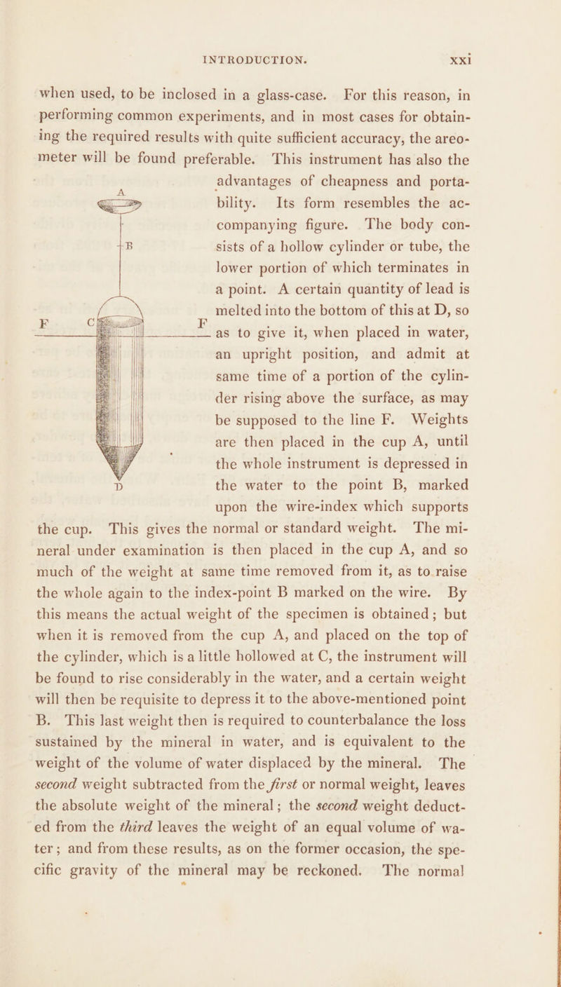 when used, to be inclosed in a glass-case. For this reason, in performing common experiments, and in most cases for obtain- ing the required results with quite sufficient accuracy, the areo- meter will be found preferable. This instrument has also the advantages of cheapness and porta- bility. Its form resembles the ac- companying figure. The body con- sists of a hollow cylinder or tube, the lower portion of which terminates in a point. A certain quantity of lead is melted into the bottom of this at D, so as to give it, when placed in water, an upright position, and admit at same time of a portion of the cylin- der rising above the surface, as may be supposed to the line F. Weights are then placed in the cup A, until the whole instrument is depressed in the water to the point B, marked upon the wire-index which supports the cup. This gives the normal or standard weight. The mi- neral under examination is then placed in the cup A, and so much of the weight at same time removed from it, as to raise the whole again to the index-point B marked on the wire. By this means the actual weight of the specimen is obtained; but when it is removed from the cup A, and placed on the top of the cylinder, which is a little hollowed at C, the instrument will be found to rise considerably in the water, and a certain weight will then be requisite to depress it to the above-mentioned point B. This last weight then is required to counterbalance the loss sustained by the mineral in water, and is equivalent to the weight of the volume of water displaced by the mineral. The — second weight subtracted from the first or normal weight, leaves the absolute weight of the mineral; the second weight deduct- ed from the third leaves the weight of an equal volume of wa- ter; and from these results, as on the former occasion, the spe- cific gravity of the mineral may be reckoned. The normal