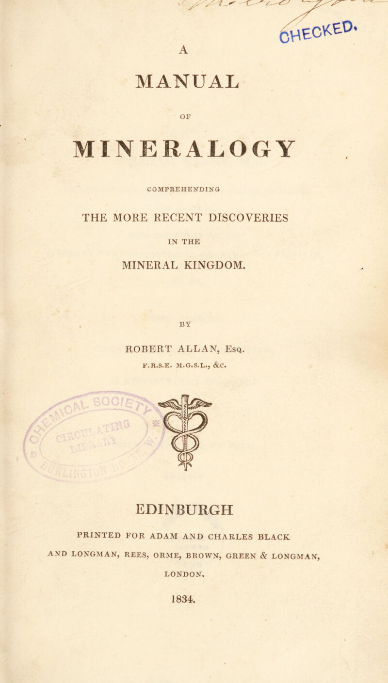 6heckeo. A MANUAL OF MINERALOGY COMPREHENDING THE MORE RECENT DISCOVERIES IN THE MINERAL KINGDOM. BY ROBERT ALLAN, Esq. i’.R.S.E. M.G.S.L., &C. EDINBURGH PRINTED FOR ADAM AND CHARLES BLACK AND LONGMAN, REES, ORME, BROWN, GREEN & LONGMAN, LONDON, 1834.
