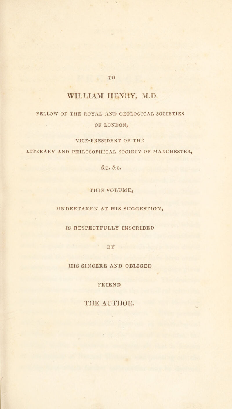 TO WILLIAM HENRY, M.D. FELLOW OF THE ROYAL AND GEOLOGICAL SOCIETIES OF LONDON, VICE-PRESIDENT OF THE LITERARY AND PHILOSOPHICAL SOCIETY OF MANCHESTER, &C. &C. THIS VOLUME, UNDERTAKEN AT HIS SUGGESTION, IS RESPECTFULLY INSCRIBED BY HIS SINCERE AND OBLIGED FRIEND THE AUTHOR