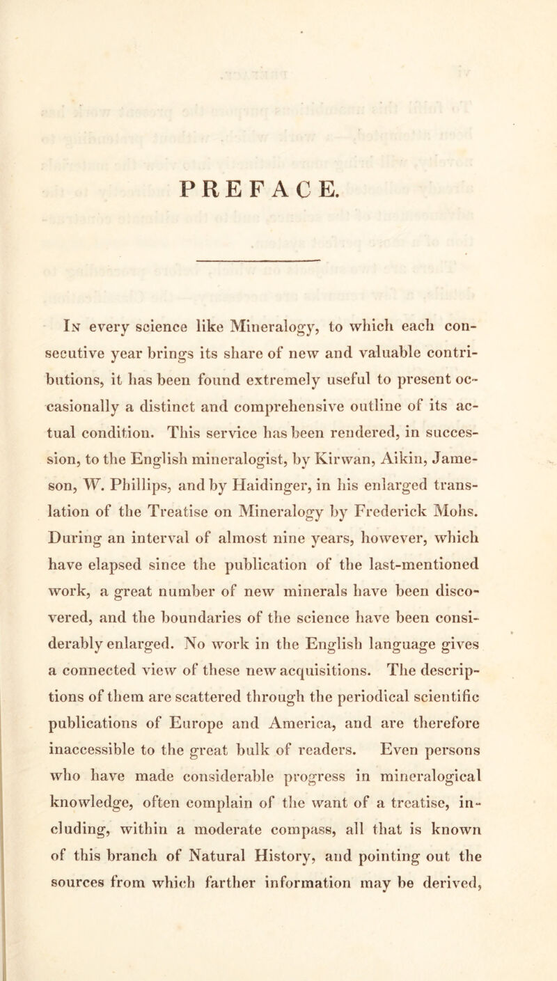 PREFACE. In every science like Mineralogy, to which each con- secutive year brings its share of new and valuable contri- butions, it has been found extremely useful to present oc- casionally a distinct and comprehensive outline of its ac- tual condition. This service has been rendered, in succes- sion, to the English mineralogist, by Kir wan, Aikin, Jame- son, W. Phillips, and by Haidinger, in his enlarged trans- lation of the Treatise on Mineralogy by Frederick Mohs. During an interval of almost nine years, however, which have elapsed since the publication of the last-mentioned work, a great number of new minerals have been disco- vered, and the boundaries of the science have been consi- derably enlarged. No work in the English language gives a connected view of these new acquisitions. The descrip- tions of them are scattered through the periodical scientific publications of Europe and America, and are therefore inaccessible to the great bulk of readers. Even persons who have made considerable progress in mineralogical knowledge, often complain of the want of a treatise, in- cluding, within a moderate compass, all that is known of this branch of Natural History, and pointing out the sources from which farther information may be derived,