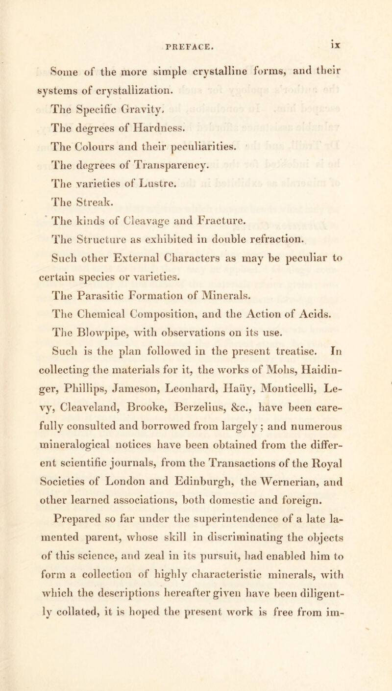 Some of the more simple crystalline forms, and their systems of crystallization. The Specific Gravity. The degrees of Hardness. The Colours and their peculiarities. ■ The degrees of Transparency. The varieties of Lustre. The Streak. The kinds of Cleavage and Fracture. Tlie Structure as exhibited in double refraction. Such other External Characters as may be peculiar to certain species or varieties. The Parasitic Formation of Minerals, The Chemical Composition, and the Action of Acids. Tlie Blowpipe, with observations on its use. Sucli is the plan followed in the present treatise. In collecting the materials for it, the works of Mohs, Haidin- ger, Phillips, Jameson, Leonhard, Hauy, Monticelli, Le- vy, Cleaveland, Brooke, Berzelius, &c., have been care- fully consulted and borrowed from largely; and numerous mineralogical notices have been obtained from the differ- ent scientific journals, from the Transactions of the Royal Societies of London and Edinburgh, the Wernerian, and other learned associations, both domestic and foreign. Prepared so far under the superintendence of a late la- mented parent, whose skill in discriminating the objects of this science, and zeal in its pursuit, had enabled him to form a collection of highly characteristic minerals, with which the descriptions hereafter given have been diligent- ly collated, it is hoped the present work is free from im-