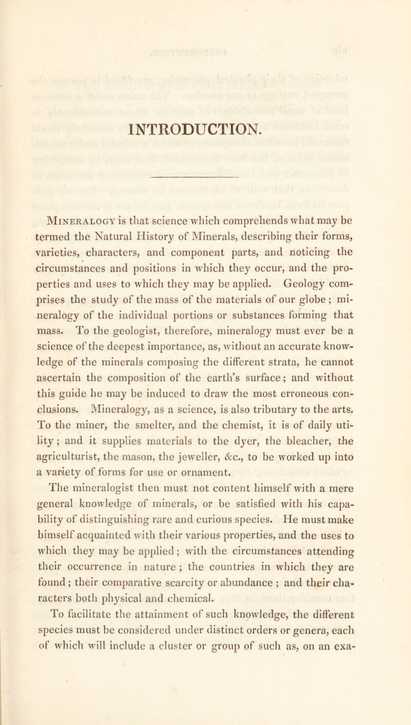 INTRODUCTION. Mineralogy is that science which comprehends what may be termed the Natural History of Minerals, describing their forms, varieties, characters, and component parts, and noticing the circumstances and positions in which they occur, and the pro- perties and uses to which they may be applied. Geology com- prises the study of the mass of the materials of our globe ; mi- neralogy of the individual portions or substances forming that mass. To the geologist, therefore, mineralogy must ever be a science of the deepest importance, as, without an accurate know- ledge of the minerals composing the different strata, he cannot ascertain the composition of the earth’s surface; and without this guide he may be induced to draw the most erroneous con- clusions. Mineralogy, as a science, is also tributary to the arts. To the miner, the smelter, and the chemist, it is of daily uti- lity ; and it supplies materials to the dyer, the bleacher, the agriculturist, the mason, the jeweller, &c., to be worked up into a variety of forms for use or ornament. The mineralogist then must not content himself with a mere general knowledge of minerals, or be satisfied with his capa- bility of distinguishing rare and curious species. He must make himself acquainted with their various properties, and the uses to which they may be applied; with the circumstances attending their occurrence in nature ; the countries in which they are found; their comparative scarcity or abundance ; and their cha- racters both physical and chemical. To facilitate the attainment of such knowledge, the different species must be considered under distinct orders or genera, each of which will include a cluster or group of such as, on an exa-