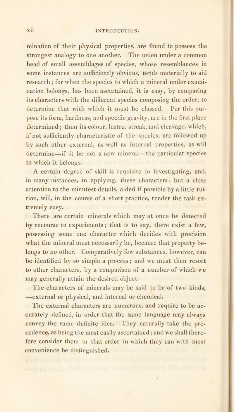 I xii INTRODUCTION. mination of their physical properties, are found to possess the strongest analogy to one another. The union under a common head of small assemblages of species, whose resemblances in some instances are sufficiently obvious, tends materially to aid research ; for when the species to which a mineral under exami- nation belongs, has been ascertained, it is easy, by comparing its characters with the different species composing the order, to determine that with which it must be classed. For this pur- pose its form, hardness, and specific gravity, are in the first place determined; then its colour, lustre, streak, and cleavage, which, if not sufficiently characteristic of the species, are followed up by such other external, as well as internal properties, as will determine—if it be not a new mineral—the particular species to which it belongs. A certain degree of skill is requisite in investigating, and, in many instances, in applying, these characters; but a close attention to the minutest details, aided if possible by a little tui- tion, will, in the course of a short practice, render the task ex- tremely easy. There are certain minerals which may at once be detected by recourse to experiments; that is to say, there exist a few, possessing some one character which decides with precision what the mineral must necessarily be, because that property be- longs to no other. Comparatively few substances, however, can be identified by so simple a process; and we must then resort to other characters, by a comparison of a number of which we may generally attain the desired object. The characters of minerals may be said to be of two kinds, —external or physical, and internal or chemical. The external characters are numerous, and require to be ac- curately defined, in order that the same language may always convey the same definite idea.’ They naturally take the pre- cedence? as being the most easily ascertained; and we shall there- fore consider them in that order in which they can with most convenience be distinguished.