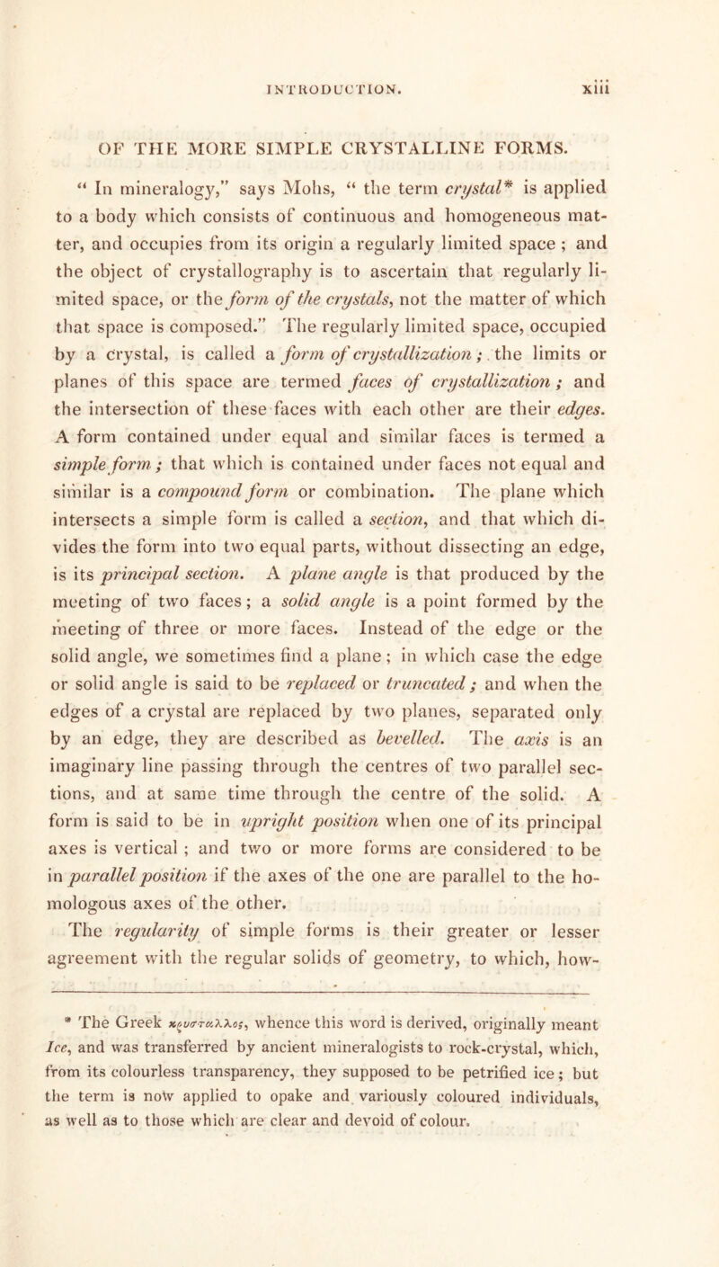 OF THE MORE SIMPLE CRYSTALLINE FORMS. “ In mineralogy,” says Mohs, “ the term crystal* is applied to a body which consists of continuous and homogeneous mat- ter, and occupies from its origin a regularly limited space ; and the object of crystallography is to ascertain that regularly li- mited space, or the form of the crystals, not the matter of which that space is composed.” The regularly limited space, occupied by a crystal, is called a form of crystallization; .t\\e limits or planes of this space are termed faces of crystallization ; and the intersection of these faces with each other are their edges. A form contained under equal and similar faces is termed a simple form ; that which is contained under faces not equal and sh'nilar is a compoimd form or combination. The plane which intersects a simple form is called a section, and that which di- vides the form into two equal parts, without dissecting an edge, is its principal section. A plane angle is that produced by the meeting of two faces; a solid angle is a point formed by the meeting of three or more faces. Instead of the edge or the solid angle, we sometimes find a plane; in which case the edge or solid angle is said to be replaced or truncated ; and when the edges of a crystal are replaced by two planes, separated only by an edge, they are described as bevelled. The axis is an imaginary line passing through the centres of two parallel sec- tions, and at same time through the centre of the solid. A form is said to be in upright position when one of its principal axes is vertical ; and two or more forms are considered to be \n parallel position if the axes of the one are parallel to the ho- mologous axes of the other. The regularity of simple forms is their greater or lesser agreement with the regular solids of geometry, to which, how- * The Greek x^vtrrKXXos, whence this word is derived, originally meant Ice, and was transferred by ancient mineralogists to rock-crystal, which, from its colourless transparency, they supposed to be petrified ice; but the term is noW applied to opake and variously coloured individuals, as well as to those which are clear and devoid of colour.