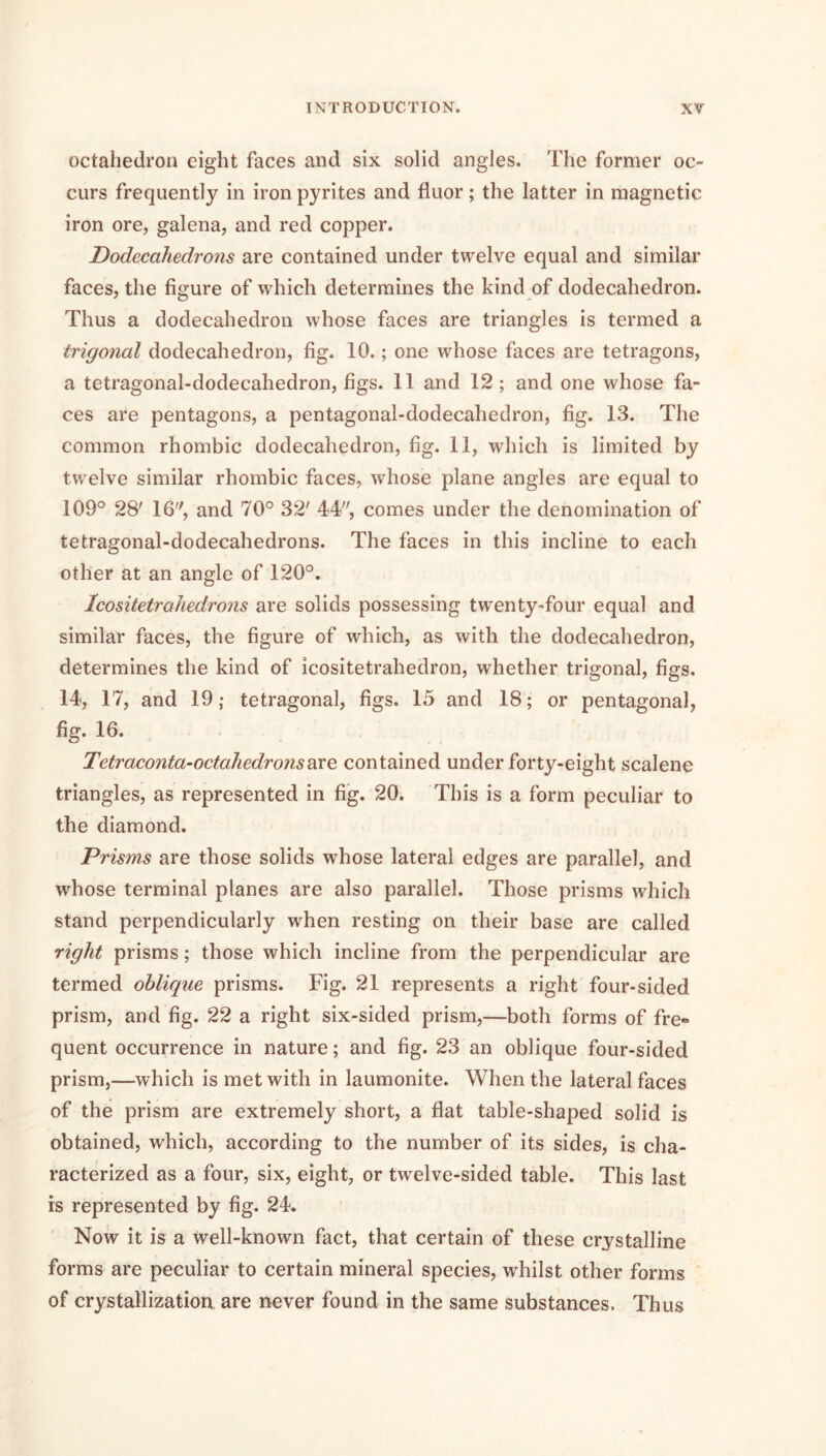 octahedron eight faces and six solid angles. The former oc- curs frequently in iron pyrites and fluor; the latter in magnetic iron ore, galena, and red copper. Dodecahedrons are contained under twelve equal and similar faces, the figure of which determines the kind of dodecahedron. Thus a dodecahedron whose faces are triangles is termed a trigonal dodecahedron, fig. 10.; one whose faces are tetragons, a tetragonal-dodecahedron, figs. 11 and 12; and one whose fa- ces are pentagons, a pentagonal-dodecahedron, fig. 13. The common rhombic dodecahedron, fig. 11, which is limited by twelve similar rhombic faces, whose plane angles are equal to 109° 28' 16, and 70° 32' 4*4, comes under the denomination of tetragonal-dodecahedrons. The faces in this incline to each other at an angle of 120°. IcositetraJiedrons are solids possessing twenty-four equal and similar faces, the figure of which, as with the dodecahedron, determines the kind of icositetrahedron, whether trigonal, figs. 14, 17, and 19; tetragonal, figs. 15 and 18; or pentagonal, fig. 16. Tetraconta-octahedronsdiXo. contained under forty-eight scalene triangles, as represented in fig. 20. This is a form peculiar to the diamond. Prisms are those solids whose lateral edges are parallel, and whose terminal planes are also parallel. Those prisms which stand perpendicularly when resting on their base are called right prisms; those which incline from the perpendicular are termed oblique prisms. Fig. 21 represents a right four-sided prism, and fig. 22 a right six-sided prism,—both forms of fre« quent occurrence in nature; and fig. 23 an oblique four-sided prism,—which is met with in laumonite. When the lateral faces of the prism are extremely short, a flat table-shaped solid is obtained, which, according to the number of its sides, is cha- racterized as a four, six, eight, or twelve-sided table. This last is represented by fig. 24. Now it is a Well-known fact, that certain of these crystalline forms are peculiar to certain mineral species, whilst other forms of crystallization are never found in the same substances. Thus